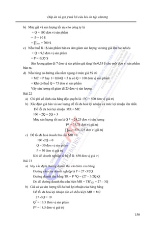 Đáp án và gợi ý trả lời câu hỏi ôn tập chương

b) Mức giá và sản lượng tối ưu cho công ty là
+ Q = 100 đơn vị sản phẩm
+ P = 10 $
+ ∏Max = 700 $
c) Nếu thuế là 1$/sản phẩm bán ra làm giảm sản lượng và tăng giá lên bao nhiêu
+ Q = 9,3 đơn vị sản phẩm
+ P =10,35 $
Sản lương giảm đi 7 đơn vị sản phẩm giá tăng lên 0,35 $ cho một đơn vị sản phẩm
bán ra.
d) Nếu hãng có đường cầu nằm ngang ở mức giá 5$ thì
+ MC = P hay 1+ 0,04Q = 5 ta có Q = 100 đơn vị sản phẩm
+ Khi có thuế Q = 75 đơn vị sản phẩm
Vậy sản lượng sẽ giảm đi 25 đơn vị sản lượng
Bài 22
a) Chi phí cố định của hãng độc quyền là : FC = 500 đơn vị giá trị
b) Xác định giá bán và sae lượng để tối đa hoá lợi nhuận và mức lợi nhuận lớn nhất.
Để tối đa hoá lợi nhuận MR = MC
100 – 2Q = 2Q + 3
Mức sản lượng tối ưu là Q * = 24,25 đơn vị sản lượng
P* = 75,75 đơn vị giá trị
∏Max= 676,125 đơn vị giá trị
c) Để tối đa hoá doanh thu cần MR =0
100 -2Q = 0
Q = 50 đơn vị sản phẩm
P = 50 đơn vị giá trị
Khi đó doanh nghiệp sẽ bị lỗ là 650 đon vị giá trị
Bài 23
a) hãy xác định đường doanh thu cân biên của hãng
Đường cầu của doanh nghiệp là P = 27 -3/2Q
Đường doanh thu bằng TR = P *Q = (27 – 3/2Q)Q
Do đó đường doanh thu cân biên MR = TR’(Q) = 27 – 3Q
b) Giá cả và sản lượng tối đa hoá lợi nhuận của hãng bằng
Để tối đa hoá lợi nhuận cần có điều kiện MR = MC
27 -3Q = 10
*

Q = 17/3 Đơn vị sản phẩm
P* = 18,5 đơn vị giá trị
150

 