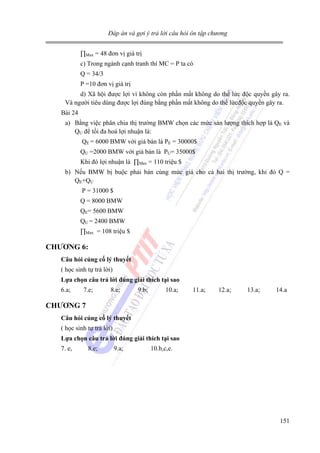 Đáp án và gợi ý trả lời câu hỏi ôn tập chương

∏Max = 48 đơn vị giá trị
c) Trong ngành cạnh tranh thì MC = P ta có
Q = 34/3
P =10 đơn vị giá trị
d) Xã hội được lợi vì không còn phần mất không do thế lức độc quyền gây ra.
Và người tiêu dùng được lợi đúng bằng phần mất không do thế lứcđộc quyền gây ra.
Bài 24
a) Bằng việc phân chia thị trường BMW chọn các mức sản lượng thích hợp là QE và
QU để tối đa hoá lợi nhuận là:
QE = 6000 BMW với giá bán là PE = 30000$
QU =2000 BMW với giá bán là PU= 35000$
Khi đó lợi nhuận là ∏Max = 110 triệu $
b) Nếu BMW bị buộc phải bán cùng mức giá cho cả hai thị trường, khi đó Q =
QE+QU
P = 31000 $
Q = 8000 BMW
QE= 5600 BMW
QU = 2400 BMW
∏Max = 108 triệu $

CHƯƠNG 6:
Câu hỏi củng cố lý thuyết

( học sinh tự trả lời)
Lựa chọn câu trả lời đúng giải thích tại sao

6.a;

7.e;

8.e;

9.b;

10.a;

11.a;

12.a;

13.a;

14.a

CHƯƠNG 7
Câu hỏi củng cố lý thuyết

( học sinh tự trả lời)
Lựa chọn câu trả lời đúng giải thích tại sao

7. e,

8.e;

9.a;

10.b,c,e.

151

 