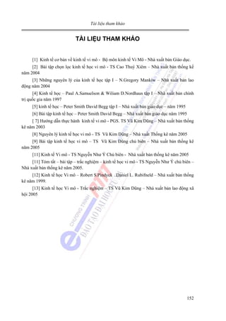 Tài liệu tham khảo

TÀI LIỆU THAM KHẢO
[1] Kinh tế cơ bản về kinh tế vi mô - Bộ môn kinh tế Vi Mô - Nhà xuất bản Giáo dục.
[2] Bài tập chọn lọc kinh tế học vi mô - TS Cao Thuý Xiêm – Nhà xuất bản thống kế
năm 2004
[3] Những nguyên lý của kinh tế học tập I – N.Gregory Mankiw – Nhà xuất bản lao
động năm 2004
[4] Kinh tế học – Paul A.Samuelson & Wiliam D.Nordhaus tập I – Nhà xuất bản chính
trị quốc gia năm 1997
[5] kinh tế học – Peter Smith David Begg tập I – Nhà xuất bản giáo dục – năm 1995
[6] Bài tập kinh tế học – Peter Smith David Begg – Nhà xuất bản giáo dục năm 1995
[ 7] Hướng dẫn thực hành kinh tế vi mô - PGS. TS Vũ Kim Dũng – Nhà xuất bản thống
kê năm 2003
[8] Nguyên lý kinh tế học vi mô - TS Vũ Kim Dũng – Nhà xuất Thống kê năm 2005
[9] Bài tập kinh tế học vi mô – TS Vũ Kim Dũng chủ biên – Nhà xuất bản thống kê
năm 2005
[11] Kinh tế Vi mô - TS Nguyễn Như Ý Chủ biên - Nhà xuất bản thống kê năm 2005
[11] Tóm tắt – bài tập – trắc nghiệm – kinh tế học vi mô - TS Nguyễn Như Ý chủ biên –
Nhà xuất bản thống kê năm 2005.
[12] Kinh tế học Vi mô – Robert S.Pindyck Daniel L. Rubifneld – Nhà xuất bản thống
kê năm 1999.
[13] Kinh tế học Vi mô - Trắc nghiệm – TS Vũ Kim Dũng – Nhà xuất bản lao động xã
hội 2005

152

 