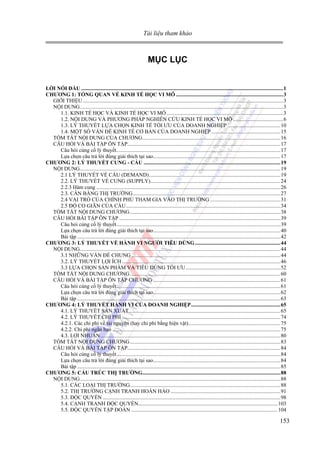 Tài liệu tham khảo

MỤC LỤC
LỜI NÓI ĐẦU .....................................................................................................................................................1
CHƯƠNG 1: TỔNG QUAN VỀ KINH TẾ HỌC VI MÔ ...............................................................................3
GIỚI THIỆU ....................................................................................................................................................3
NỘI DUNG......................................................................................................................................................3
1.1. KINH TẾ HỌC VÀ KINH TẾ HỌC VI MÔ ......................................................................................3
1.2. NỘI DUNG VÀ PHƯƠNG PHÁP NGHIÊN CỨU KINH TẾ HỌC VI MÔ .....................................6
1.3. LÝ THUYẾT LỰA CHỌN KINH TẾ TỐI ƯU CỦA DOANH NGHIỆP .......................................10
1.4. MỘT SỐ VẤN ĐỀ KINH TẾ CƠ BẢN CỦA DOANH NGHIỆP ...................................................15
TÓM TẮT NỘI DUNG CỦA CHƯƠNG......................................................................................................16
CÂU HỎI VÀ BÀI TẬP ÔN TẬP.................................................................................................................17
Câu hỏi củng cố lý thuyết.........................................................................................................................17
Lựa chọn câu trả lời đúng giải thích tại sao..............................................................................................17
CHƯƠNG 2: LÝ THUYẾT CUNG - CẦU .....................................................................................................19
NỘI DUNG....................................................................................................................................................19
2.1 LÝ THUYẾT VỀ CẦU (DEMAND).................................................................................................19
2.2. LÝ THUYẾT VỀ CUNG (SUPPLY)................................................................................................24
2.2.3 Hàm cung ........................................................................................................................................26
2.3. CÂN BẰNG THỊ TRƯỜNG.............................................................................................................27
2.4 VAI TRÒ CỦA CHÍNH PHỦ THAM GIA VÀO THỊ TRƯỜNG ....................................................31
2.5 ĐỘ CO GIÃN CỦA CẦU..................................................................................................................34
TÓM TẮT NỘI DUNG CHƯƠNG ...............................................................................................................38
CÂU HỎI BÀI TẬP ÔN TẬP .......................................................................................................................39
Câu hỏi củng cố lý thuyết.........................................................................................................................39
Lựa chọn câu trả lời đúng giải thích tại sao..............................................................................................40
Bài tập ......................................................................................................................................................42
CHƯƠNG 3: LÝ THUYẾT VỀ HÀNH VI NGƯỜI TIÊU DÙNG ...............................................................44
NỘI DUNG....................................................................................................................................................44
3.1 NHỮNG VẤN ĐỀ CHUNG ..............................................................................................................44
3.2. LÝ THUYẾT LỢI ÍCH .....................................................................................................................46
3.3 LỰA CHỌN SẢN PHẨM VÀ TIÊU DÙNG TỐI ƯU ......................................................................52
TÓM TẮT NỘI DUNG CHƯƠNG ...............................................................................................................60
CÂU HỎI VÀ BÀI TẬP ÔN TẬP CHƯƠNG ..............................................................................................61
Câu hỏi củng cố lý thuyết.........................................................................................................................61
Lựa chọn câu trả lời đúng giải thích tại sao..............................................................................................62
Bài tập ......................................................................................................................................................63
CHƯƠNG 4: LÝ THUYẾT HÀNH VI CỦA DOANH NGHIỆP..................................................................65
4.1. LÝ THUYẾT SẢN XUẤT................................................................................................................65
4.2. LÝ THUYẾT CHI PHÍ .....................................................................................................................74
4.2.1. Các chi phí về tài nguyên (hay chi phí bằng hiện vật)....................................................................75
4.2.2. Chi phí ngắn hạn ............................................................................................................................75
4.3. LỢI NHUẬN.....................................................................................................................................80
TÓM TẮT NỘI DUNG CHƯƠNG ...............................................................................................................83
CÂU HỎI VÀ BÀI TẬP ÔN TẬP.................................................................................................................84
Câu hỏi củng cố lý thuyết.........................................................................................................................84
Lựa chọn câu trả lời đúng giải thích tại sao..............................................................................................84
Bài tập ......................................................................................................................................................85
CHƯƠNG 5: CẤU TRÚC THỊ TRƯỜNG......................................................................................................88
NỘI DUNG....................................................................................................................................................88
5.1. CÁC LOẠI THỊ TRƯỜNG...............................................................................................................88
5.2. THỊ TRƯỜNG CẠNH TRANH HOÀN HẢO .................................................................................91
5.3. ĐỘC QUYỀN ...................................................................................................................................98
5.4. CẠNH TRANH ĐỘC QUYỀN.......................................................................................................103
5.5. ĐỘC QUYỀN TẬP ĐOÀN ............................................................................................................104

153

 
