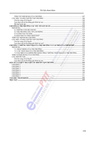 Tài liệu tham khảo
TÓM TẮT NỘI DUNG CỦA CHƯƠNG ..............................................................................................107
CÂU HỎI VÀ BÀI TẬP ÔN TẬP CHƯƠNG............................................................................................108
Câu hỏi củng cố lý thuyết .......................................................................................................................108
Lựa chọn câu trả lợi đúng giải thích tại sao............................................................................................108
Bài tập luyện tập.....................................................................................................................................109
CHƯƠNG 6: THỊ TRƯỜNG CÁC YẾU TỐ SẢN XUẤT...........................................................................112
NỘI DUNG ..................................................................................................................................................112
6.1 NHỮNG VẤN ĐỀ CHUNG ............................................................................................................112
6.2 THỊ TRƯỜNG YẾU TỐ LAO ĐỘNG.............................................................................................114
6.3 CUNG CẦU VỀ VỐN .....................................................................................................................124
6.4 ĐÂT ĐAI VÀ TIỀN THUÊ ĐẤT ....................................................................................................128
TÓM TẮT NỘI DUNG CHƯƠNG .............................................................................................................129
CÂU HỎI VÀ BÀI TẬP ÔN TẬP CHƯƠNG............................................................................................130
Câu hỏi củng cố lý thuyết .......................................................................................................................130
Lựa chọn câu trả lời đúng giải thích tại sao? ..........................................................................................130
CHƯƠNG 7: NHỮNG THẤT BẠI CỦA THỊ TRƯỜNG VÀ VAI TRÒ CỦA CHÍNH PHỦ..................133
NỘI DUNG ..................................................................................................................................................133
7.1. HOẠT ĐỘNG CỦA THỊ TRƯỜNG...............................................................................................133
7.2. CÁC THẤT BẠI CỦA THỊ TRƯỜNG...........................................................................................134
7.3 VAI TRÒ CỦA CHÍNH PHỦ KHẮC PHỤC NHỮNG THẤT BẠI CỦA THỊ TRƯỜNG.............138
TÓM TẮTNỘI DUNG CỦA CHƯƠNG.....................................................................................................140
CÂU HỎI ÔN TẬP......................................................................................................................................141
Câu hỏi củng cố lý thuyết .......................................................................................................................141
Lựa chọn câu trả lời đúng giải thích tại sao............................................................................................141
ĐÁP ÁN VÀ GỢI Ý TRẢ LỢI CÂU HỎI ÔN TẬP CHƯƠNG..................................................................143
CHƯƠNG 1: ................................................................................................................................................143
CHƯƠNG 2: ................................................................................................................................................143
CHƯƠNG 3: ................................................................................................................................................145
CHƯƠNG 4 .................................................................................................................................................146
CHƯƠNG 5: ................................................................................................................................................148
CHƯƠNG 6: ................................................................................................................................................151
CHƯƠNG 7 .................................................................................................................................................151
TÀI LIỆU THAM KHẢO...............................................................................................................................152
MỤC LỤC ........................................................................................................................................................153

154

 