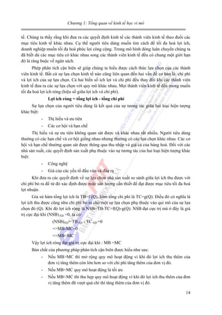 Chương 1: Tổng quan về kinh tế học vi mô
tế. Chúng ta thấy rằng khi đưa ra các quyết định kinh tế các thành viên kinh tế theo đuổi các
mục tiêu kinh tế khác nhau. Cụ thể người tiêu dùng muốn tìm cách để tối đa hoá lợi ích,
doanh nghiệp muốn tối đa hoá phúc lợi công cộng. Trong mô hình dòng luân chuyển chúng ta
đã biết dù các mục tiêu có khác nhau song các thành viên kinh tế đều có chung một giới hạn
đó là ràng buộc về ngân sách.
Phép phân tích cận biên sẽ giúp chúng ta hiểu được cách thức lựa chọn của các thành
viên kinh tế. Bất cứ sự lựa chọn kinh tế nào cũng liên quan đến hai vấn đề cơ bản là: chi phí
và lợi ích của sự lựa chọn. Cả hai biến số ích lợi và chi phí đều thay đổi khi các thành viên
kinh tế đưa ra các sự lựa chọn với quy mô khác nhau. Mọi thành viên kinh tế đều mong muốn
tối đa hoá lợi ích ròng (hiệu số giữa lợi ích và chi phí).
Lợi ích ròng = tổng lợi ích - tổng chi phí
Sự lựa chọn của người tiêu dùng là kết quả của sự tương tác giữa hai loại hiện tượng
khác biệt:
-

Thị hiếu và ưu tiên

-

Các cơ hội và hạn chế

Thị hiếu và sự ưu tiên không quan sát được và khác nhau rất nhiều. Người tiêu dùng
thường có các hạn chế và cơ hội giống nhau nhưng thường có các lựa chọn khác nhau. Các cơ
hội và hạn chế thường quan sát được thông qua thu nhập và giá cả của hàng hoá. Đối với các
nhà sản xuất, các quyết định sản xuất phụ thuộc vào sự tương tác của hai loại hiện tượng khác
biệt:
-

Công nghệ

-

Giá của các yếu tố đầu vào và đầu ra

Khi đưa ra các quyết định về sự lựa chọn nhà sản xuất so sánh giữa lợi ích thu được với
chi phí bỏ ra để từ đó xác định được mức sản lượng cần thiết để đạt được mục tiêu tối đa hoá
lợi nhuận.
Giả sử hàm tổng lợi ích là TB=f (Q), hàm tổng chi phí là TC=g(Q). Điều đó có nghĩa là
lợi ích thu được cũng như chi phí bỏ ra cho một sự lựa chọn phụ thuộc vào qui mô của sự lựa
chọn đó (Q). Khi đó lợi ích ròng là NSB=TB-TC=f(Q)-g(Q). NSB đạt cực trị mà ở đây là giá
trị cực đại khi (NSB) (Q) =0, ta có:
(NSB)(Q)= TB (Q) - TC (Q) =0
=>MB-MC=0
=>MB=MC
Vậy lợi ích ròng đạt giá trị cực đại khi : MB =MC
Bản chất của phương pháp phân tích cận biên được hiểu như sau:
-

Nếu MB>MC thì mở rộng quy mô hoạt động vì khi đó lợi ích thu thêm của
đơn vị tăng thêm còn lớn hơn so với chi phí tăng thêm của đơn vị đó.

-

Nếu MB=MC quy mô hoạt động là tối ưu

-

Nếu MB<MC thì thu hẹp quy mô hoạt động vì khi đó lợi ích thu thêm của đơn
vị tăng thêm đã vượt quá chi thí tăng thêm của đơn vị đó.
14

 