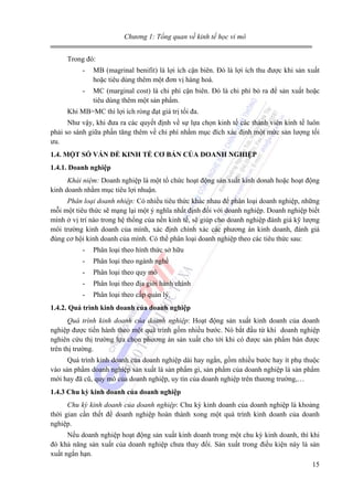 Chương 1: Tổng quan về kinh tế học vi mô
Trong đó:
-

MB (magrinal benifit) là lợi ích cận biên. Đó là lợi ích thu được khi sản xuất
hoặc tiêu dùng thêm một đơn vị hàng hoá.

-

MC (marginal cost) là chi phí cận biên. Đó là chi phí bỏ ra để sản xuất hoặc
tiêu dùng thêm một sản phẩm.

Khi MB=MC thì lợi ích ròng đạt giá trị tối đa.
Như vậy, khi đưa ra các quyết định về sự lựa chọn kinh tế các thành viên kinh tế luôn
phải so sánh giữa phần tăng thêm về chi phí nhằm mục đích xác định một mức sản lượng tối
ưu.
1.4. MỘT SỐ VẤN ĐỀ KINH TẾ CƠ BẢN CỦA DOANH NGHIỆP
1.4.1. Doanh nghiệp
Khái niệm: Doanh nghiệp là một tổ chức hoạt động sản xuất kinh donah hoặc hoạt động
kinh doanh nhằm mục tiêu lợi nhuận.
Phân loại doanh nhiệp: Có nhiều tiêu thức khác nhau để phân loại doanh nghiệp, những
mỗi một tiêu thức sẽ mạng lại một ý nghĩa nhất định đối với doanh nghiệp. Doanh nghiệp biết
mình ở vị trí nào trong hệ thống của nền kinh tế, sẽ giúp cho doanh nghiệp đánh giá kỹ lượng
môi trường kinh doanh của mình, xác định chính xác các phương án kinh doanh, đánh giá
đúng cơ hội kinh doanh của mình. Có thể phân loại doanh nghiệp theo các tiêu thức sau:
-

Phân loại theo hình thức sở hữu

-

Phân loại theo ngành nghề

-

Phân loại theo quy mô

-

Phân loại theo địa giới hành chính

-

Phân loại theo cấp quản lý.

1.4.2. Quá trình kinh doanh của doanh nghiệp
Quá trình kinh doanh của doanh nghiệp: Hoạt động sản xuất kinh doanh của doanh
nghiệp được tiến hành theo một quá trình gồm nhiều bước. Nó bắt đầu từ khi doanh nghiệp
nghiên cứu thị trường lựa chọn phương án sản xuất cho tới khi có được sản phẩm bán được
trên thị trường.
Quá trình kinh doanh của doanh nghiệp dài hay ngắn, gồm nhiều bước hay ít phụ thuộc
vào sản phẩm doanh nghiệp sản xuất là sản phẩm gì, sản phẩm của doanh nghiệp là sản phẩm
mới hay đã cũ, quy mô của doanh nghiệp, uy tín của doanh nghiệp trên thương trường,…
1.4.3 Chu kỳ kinh doanh của doanh nghiệp
Chu kỳ kinh doanh của doanh nghiệp: Chu kỳ kinh doanh của doanh nghiệp là khoảng
thời gian cần thết để doanh nghiệp hoàn thành xong một quá trình kinh doanh của doanh
nghiệp.
Nếu doanh nghiệp hoạt động sản xuất kinh doanh trong một chu kỳ kinh doanh, thì khi
đó khả năng sản xuất của doanh nghiệp chưa thay đổi. Sản xuất trong điều kiện này là sản
xuất ngắn hạn.
15

 