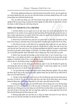 Chương 1: Tổng quan về kinh tế học vi mô
Nếu doanh nghiệp hoạt động sản xuất kinh doanh trong nhiều chu kỳ, khi mà nguồn lực
của doanh nghiệp thay đổi, quy mô sản xuất kinh doanh của doanh nghiệp đã thay đổi và đây
là hoạt động sản xuất kinh doanh dài hạn
Việc xác định hoạt động sản xuất kinh doanh trong ngắn hạn hay dài hạn của doanh
nghiệp là hết sức quan trọng, nó giúp cho doanh nghiệp xác định chính xác doanh thu, chi phí,
lợi nhuận và định hướng sản xuất trong tương lai.

TÓM TẮT NỘI DUNG CỦA CHƯƠNG
1. Sự khan khiếm của các nguồn lực là các đặc trưng vốn có của thế giới kinh tế. Sự
khan hiếm là việc xã hội với các nguồn lực hữu hạn không thể thoả mãn tất cả mọi nhu cầu vô
hạn và ngày càng tăng của con người. Kinh tế học giúp con người hiểu về cách giải quyết vấn
đề khan hiếm đó trong cơ chế kinh tế khác nhau.
2. Kinh tế học là môn khoa học giúp cho con người hiểu về cách thức vận hành của nền
kinh tế nói chung và cách thức ứng sử của từng thành viên tham gia vào nền kinh tế nói riêng.
3. Nền kinh tế là một cơ chế phân bổ các nguồn lực khan hiếm cho các mục đích sử
dung khác nhau. Cơ chế này nhằm giải quyết ba vấn đề kinh tế cơ bản: Sản xuất cái gì? Sản
xuất như thế nào? Sản xuất cho ai? Các bộ phận hợp thành nền kinh tế là người ra quyết định
bao gồm hộ gia đình, doanh nghiệp và chính phủ. Các thành viên này tương tác với nhau theo
các cơ chế phối hợp khác nhau. Mỗi thành viên có những mục tiêu và hạn chế của mình.
4. Kinh tế học bao gồm hai bộ phận cơ bản là kinh tế học vĩ mô và kinh tế học vi mô.
Kinh tế học vi mô nghiên cứu hành vi của các thành viên kinh tế đó là các hộ gia đình, doanh
nghiệp và chính phủ. Kinh tế học vĩ mô nghiên cứu các vấn đề kinh tế tổng hợp của các nền
kinh tế như các vấn đề tăng trưởng, lạm phát, thất nghiệp …
5. Kinh tế học chỉ cho chúng ta cách thức suy nghĩ về các vần đề phân bổ nguồn lực
chứ không đảm bảo cho chúng ta các “câu trả lời đúng” vì kinh tế học nghiên cứu cả vấn đề
chứng thực (positive) và vấn đề chuẩn tắc (normative).
6. Các giả thiết kinh tế được thành lập và kiểm chứng bằng thực nghiệm. Nếu các phép
thử được lặp đi lặp lại đều cho kết quả thực nghiệm đúng như giả thiết thì giả thiết kinh tế
được coi là lý thuyết kinh tế.
7. Chi phí cơ hội được hiểu là giá trị của cơ hội tốt nhất bị bỏ qua khi thực hiện một sự
lựa chọn về kinh tế. Chi phí cơ hội luôn tuân theo quy luật: để thu thêm được một số lượng
hàng hoá bằng nhau, xã hội ngày càng phải hi sinh ngày càng nhiều hàng hoá khác.
8. Đường giới hạn khả năng sản xuất (PPE) được hiểu là đường mô tả các kết hợp hàng
hoá dịch vụ X và Y mà nền kinh tế có thể sản xuất với ràng buộc về các nguồn lựữc và công
nghệ hiện tại. Đường giới hạn khả năng sản xuất thể hiện sự khan hiếm của các nguồn lực và
quy luật chi phí cơ hội tăng dần. Khi các ràng buộc nguồn lực và công nghệ thay đổi sẽ làm
dịch chuyển đường giới hạn khả năng sản xuất.
9. Phương pháp phân tích cận biên chỉ ra rằng các thành viên kinh tế sẽ lựa chọn tại
mức mà lợi ich cận biên cân bằng với chi phí cận biên (MB=MC)

16

 
