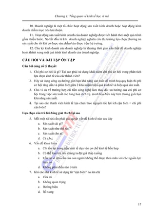 Chương 1: Tổng quan về kinh tế học vi mô
10. Doanh nghiệp là một tổ chức hoạt động sản xuất kinh doanh hoặc hoạt động kinh
doanh nhằm mục tiêu lợi nhuận.
11. Hoạt động sản xuất kinh doanh của doanh nghiệp được tiến hành theo một quá trình
gồm nhiều bước. Nó bắt đầu từ khi doanh nghiệp nghiên cứu thị trường lựa chọn phương án
sản xuất cho tới khi có được sản phẩm bán được trên thị trường.
12. Chu kỳ kinh doanh của doanh nghiệp là khoảng thời gian cần thết để doanh nghiệp
hoàn thành xong một quá trình kinh doanh của doanh nghiệp.

CÂU HỎI VÀ BÀI TẬP ÔN TẬP
Câu hỏi củng cố lý thuyết
1. Chi phí cơ hội là gì? Tại sao phải sử dụng khái niệm chi phí cơ hội trong phân tích
lựa chọn kinh tế của các thành viên?
2. Hãy sử dụng công cụ đường giới hạn khả năng sản xuất để minh hoạ quy luật chi phí
cơ hội tăng dần và phân biệt giữa 2 khái niệm hiệu quả kinh tế và hiệu quả sản xuất.
3. Cho ví dụ về trường hợp cải tiến công nghệ làm thay đổi xu hướng của chi phí cơ
hội trong việc sản xuất các hàng hoá dịch vụ, minh hoạ điều này trên đường giới hạn
khả năng sản xuất.
4. Tại sao các thành viên kinh tế lựa chọn theo nguyên tắc lợi ích cận biên = chi phí
cận biên?
Lựa chọn câu trả lời đúng giải thích tại sao
5. Mỗi một xã hội cần phải giải quyết vấn đề kinh tế nào sau đây
a. Sản xuất cái gì?
b. Sản xuất như thế nào?
c. Sản xuất cho ai?
d. Cả a,b,c
6. Vấn đề khan hiếm
a. Chỉ tồn tại trong nền kinh tế dựa vào cơ chế kinh tế hốn hợp
b. Có thể loại trừ nếu chúng ta đặt giá thấp xuống
c. Tồn tại vì nhu cầu của con người không thể được thoả mãn với các nguồn lực
hiện có
d. Không phải điều nào ở trên
7. Khi các nhà kinh tế sử dụng từ “cận biên” họ ám chỉ
a. Vừa đủ
b. Không quan trọng
c. Đường biên
d. Bổ xung

17

 