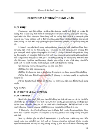 Chương 2: Lý thuyết cung – cầu

CHƯƠNG 2: LÝ THUYẾT CUNG - CẦU
GIỚI THIỆU
Chương này giới thiệu những vấn đề cơ bản nhất của cơ chế hình thành giá cả trên thị
trường. Giá cả của hàng hoá chính là tín hiệu phối hợp các hoạt động của người tiêu dùng,
người sản xuất. Theo một quan điểm chung nhất thị trường được hiểu là sự tương tác giữa
cung và cầu. Trong một nền kinh tế thị trường tự do, các thành viên kinh tế phản ứng với giá
do thị trường xác định. Giá có ý nghĩa quyết định đối với việc phân bổ các nguồn lực trong xã
hội.
Lý thuyết cung cầu là một trong những nội dung quan trọng nhất của kinh tế học được
xây dựng trên cơ sở của mô hình cung cầu. Thông qua mô hình cung cầu, một công cụ đơn
giản nhưng rất hữu ích giúp chúng ta phân tích hành vi của người sản xuất và người tiêu dùng
tác động qua lại với nhau trên thị trường. Mô hình cung cầu mô tả sự tương tác giữa người sản
xuất và người tiêu dùng để xác định giá và sản lượng của hàng hoá hay dịch vụ được mua bán
trên thị trường. Ngoài ra, mô hình cung cầu còn giúp chúng ta hiểu về tác động của nhiều
chính sách của chính phủ như chính sách giá, chính sách thuế tới thị trường.
Khi học xong chương này người học cần phải nắm được:
(1) Hiểu được khái niệm cung cầu
(2) Phân tích được các nhân tố ảnh hưởng đến cung và cầu thông qua mô hình cân bằng
(3) Xác định mức độ ảnh hưởng của nhân tố tới cung và cầu thông qua hệ số co giãn của
cung và cầu
(4) vận dụng lý thuyết để làm các bài tập, các tình huống liên quan đến lý thuyết cung
và cầu.

NỘI DUNG
2.1 LÝ THUYẾT VỀ CẦU (DEMAND)
2.1.1 Các khái niệm
Người tiêu dùng quyết định mua bao nhiêu hàng hoá hoặc dịch vụ căn cứ vào rất nhiều
yếu tố như giá của hàng hoá hoặc dịch vụ đó, thị hiếu của họ, giá của các hàng hoá hoặc dịch
vụ liên quan, thu nhập, thông tin, và các chính sách của chính phủ…Để hiểu rõ hành vi của
người tiêu dùng chúng ta sử dụng một khái niệm cơ bản của kinh tế học đó là cầu.
1. Khái niệm cầu : Cầu là số lượng hàng hoá hoặc dịch vụ nào đó mà người tiêu dùng
muốn mua và có khả năng mua sẵn sàng mua ở các mức giá khác nhau trong khoảng thời gian
nhất định
Như vậy cầu bao gồm hai yếu tố hợp thành đó là ý muốn mua và khả năng mua. Nếu
bạn rất muốn mua một chiếc máy tính xách tay Compaq nhưng bạn không có tiền thì cầu của
bạn đối với máy tính xách tay đó bằng không. Tương tự, nếu bạn có rất nhiều tiền nhưng bạn
19

 