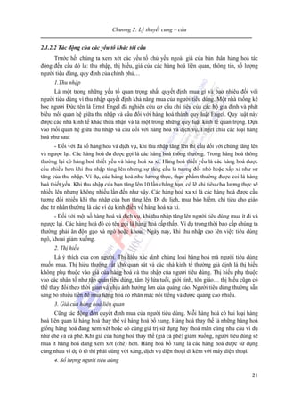 Chương 2: Lý thuyết cung – cầu
2.1.2.2 Tác động của các yếu tố khác tới cầu
Trước hết chúng ta xem xét các yếu tố chủ yếu ngoài giá của bản thân hàng hoá tác
động đến cầu đó là: thu nhập, thị hiếu, giá của các hàng hoá liên quan, thông tin, số lượng
người tiêu dùng, quy định của chính phủ…
1.Thu nhập
Là một trong những yếu tố quan trọng nhất quyết định mua gì và bao nhiêu đối với
người tiêu dùng vì thu nhập quyết định khả năng mua của người tiêu dùng. Một nhà thống kê
học người Đức tên là Ernst Engel đã nghiên cứu cơ cấu chi tiêu của các hộ gia đình và phát
biểu mối quan hệ giữa thu nhập và cầu đối với hàng hoá thành quy luật Engel. Quy luật này
được các nhà kinh tế khác thừa nhận và là một trong những quy luật kinh tế quan trọng. Dựa
vào mối quan hệ giữa thu nhập và cầu đối với hàng hoá và dịch vụ, Engel chia các loại hàng
hoá như sau:
- Đối với đa số hàng hoá và dịch vụ, khi thu nhập tăng lên thì cầu dối với chúng tăng lên
và ngược lại. Các hàng hoá đó được gọi là các hàng hoá thông thường. Trong hàng hoá thông
thường lại có hàng hoá thiết yếu và hàng hoá xa xỉ. Hàng hoá thiết yếu là các hàng hoá được
cầu nhiều hơn khi thu nhập tăng lên nhưng sự tăng cầu là tương đối nhỏ hoặc xấp xỉ như sự
tăng của thu nhập. Ví dụ, các hàng hoá như lương thực, thực phẩm thường được coi là hàng
hoá thiết yếu. Khi thu nhập của bạn tăng lên 10 lần chẳng hạn, có lẽ chi tiêu cho lương thực sẽ
nhiều lên nhưng không nhiều lần đến như vậy. Các hàng hoá xa xỉ là các hàng hoá được cầu
tương đối nhiều khi thu nhập của bạn tăng lên. Đi du lịch, mua bảo hiểm, chi tiêu cho giáo
dục tư nhân thường là các ví dụ kinh điển về hàng hoá xa xỉ.
- Đối với một số hàng hoá và dịch vụ, khi thu nhập tăng lên người tiêu dùng mua ít đi và
ngược lại. Các hàng hoá đó có tên gọi là hàng hoá cấp thấp. Ví dụ trong thời bao cấp chúng ta
thường phải ăn độn gạo và ngô hoặc khoai. Ngày nay, khi thu nhập cao lên việc tiêu dùng
ngô, khoai giảm xuống.
2. Thị hiếu
Là ý thích của con người. Thị hiếu xác dịnh chủng loại hàng hoá mà người tiêu dùng
muốn mua. Thị hiếu thường rất khó quan sát và các nhà kinh tế thường giả định là thị hiếu
không phụ thuộc vào giá của hàng hoá và thu nhập của người tiêu dùng. Thị hiếu phụ thuộc
vào các nhân tố như tập quán tiêu dùng, tâm lý lứa tuổi, giới tính, tôn giáo… thị hiếu cũgn có
thể thay đổi theo thời gian và chịu ảnh hưởng lớn của quảng cáo. Người tiêu dùng thường sẵn
sàng bỏ nhiều tiền để mua hàng hoá có nhãn mác nổi tiếng và được quảng cáo nhiều.
3. Giá của hàng hoá liên quan
Cũng tác động đến quyết định mua của người tiêu dùng. Mỗi hàng hoá có hai loại hàng
hoá liên quan là hàng hoá thay thế và hàng hoá bổ xung. Hàng hoá thay thế là những hàng hoá
giống hàng hoá đang xem xét hoặc có cùng giá trị sử dụng hay thoả mãn cùng nhu cầu ví dụ
như chè và cà phê. Khi giá của hàng hoá thay thế (giá cà phê) giảm xuống, người tiêu dùng sẽ
mua ít hàng hoá đang xem xét (chè) hơn. Hàng hoá bổ xung là các hàng hoá được sử dụng
cùng nhau ví dụ ô tô thì phải dùng với xăng, dịch vụ điện thoại đi kèm với máy điện thoại.
4. Số lượng người tiêu dùng
21

 