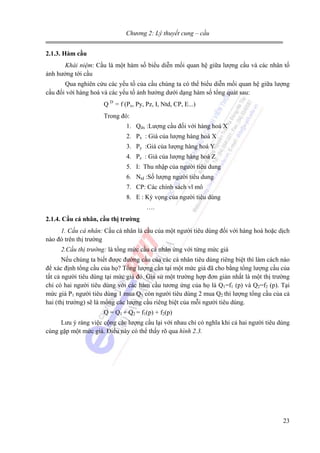 Chương 2: Lý thuyết cung – cầu
2.1.3. Hàm cầu
Khái niệm: Cầu là một hàm số biểu diễn mối quan hệ giữa lượng cầu và các nhân tố
ảnh hưởng tới cầu
Qua nghiên cứu các yếu tố của cầu chúng ta có thể biểu diễn mối quan hệ giữa lượng
cầu đối với hàng hoá và các yếu tố ảnh hưởng dưới dạng hàm số tổng quát sau:
Q D = f (Px, Py, Pz, I, Ntd, CP, E...)
Trong đó:
1. Qdx :Lượng cầu đối với hàng hoá X
2. Px : Giá của lượng hàng hoá X
3. Py :Giá của lượng hàng hoá Y
4. Pz : Giá của lượng hàng hoá Z
5. I: Thu nhập của người tiêu dung
6. Ntd :Số lượng người tiêu dung
7. CP: Các chính sách vĩ mô
8. E : Kỳ vọng của người tiêu dùng
….
2.1.4. Cầu cá nhân, cầu thị trường
1. Cầu cá nhân: Cầu cá nhân là cầu của một người tiêu dùng đối với hàng hoá hoặc dịch
nào đó trên thị trường
2.Cầu thị trường: là tổng mức cầu cá nhân ứng với từng mức giá
Nếu chúng ta biết được đường cầu của các cá nhân tiêu dùng riêng biệt thì làm cách nào
để xác định tổng cầu của họ? Tổng lượng cần tại một mức giá đã cho bằng tổng lượng cầu của
tất cả người tiêu dùng tại mức giá đó. Giả sử một trường hợp đơn giản nhất là một thị trường
chỉ có hai người tiêu dùng với các hàm cầu tương ứng của họ là Q1=f1 (p) và Q2=f2 (p). Tại
mức giá P1 người tiêu dùng 1 mua Q1 còn người tiêu dùng 2 mua Q2 thì lượng tổng cầu của cả
hai (thị trường) sẽ là mổng các lượng cầu riêng biệt của mỗi người tiêu dùng.
Q = Q1 + Q2 = f1(p) + f2(p)
Lưu ý ràng việc cộng các lượng cầu lại với nhau chỉ có nghĩa khi cả hai người tiêu dùng
cùng gặp một mức giá. Điều này có thể thấy rõ qua hình 2.3.

23

 