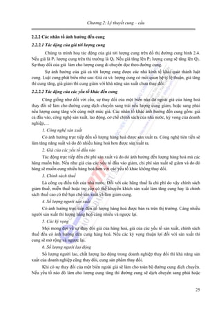 Chương 2: Lý thuyết cung – cầu
2.2.2 Các nhân tố ảnh hưởng đến cung
2.2.2.1 Tác động của giá tới lượng cung
Chúng ta minh hoạ tác động của giá tới lượng cung trên đồ thị đường cung hình 2.4.
Nếu giá là P1 lượng cung trên thị trường là Q1. Nếu giá tăng lên P2 lượng cung sẽ tăng lên Q2.
Sự thay đổi của giá làm cho lượng cung di chuyển dọc theo đường cung.
Sự ảnh hưởng của giá cả tới lượng cung được các nhà kinh tế khái quát thành luật
cung. Luật cung phát biểu như sau: Giá cả và lượng cung có mối quan hệ tỷ lệ thuận, giá tăng
thì cung tăng, giá giảm thì cung giảm với khả năng sản xuất chưa thay đổi.
2.2.2.2 Tác động của các yếu tố khác đến cung
Cũng giống như đối với cầu, sự thay đổi của một biến nào đó ngoài giá của hàng hoá
thay đổi sẽ làm cho đường cung dịch chuyển sang trái nếu lượng cung giảm, hoặc sang phải
nếu lượng cung tăng với cùng một mức giá. Các nhân tố khác ảnh hưởng đến cung gồm: giá
cả đầu vào, công nghệ sản xuất, lao động, cơ chế chính sách của nhà nước, kỳ vong của doanh
nghiệp,…
1. Công nghệ sản xuất
Có ảnh hưởng trực tiếp đến số lượng hàng hoá được sản xuất ra. Công nghệ tiên tiến sẽ
làm tăng năng suất và do đó nhiều hàng hoá hơn được sản xuất ra.
2. Giá của các yếu tố đầu vào
Tác động trực tiếp đến chi phí sản xuất và do đó ảnh hưởng đến lượng hàng hoá mà các
hãng muốn bán. Nếu như giá của các yếu tố đầu vào giảm, chi phí sản xuất sẽ giảm và do đó
hãng sẽ muốn cung nhiều hàng hoá hơn với các yếu tố khác không thay đổi.
3. Chính sách thuế
Là công cụ điều tiết của nhà nước. Đối với các hãng thuế là chi phí do vậy chính sách
giảm thuế, miễn thuế hoặc trợ cấp có thể khuyến khích sản xuất làm tăng cung hay là chính
sách thuế cao có thể hạn chế sản xuất và làm giảm cung.
4. Số lượng người sản xuất
Có ảnh hưởng trực tiếp đến số lượng hàng hoá được bán ra trên thị trường. Càng nhiều
người sản xuất thì lượng hàng hoá càng nhiều và ngược lại.
5. Các kỳ vọng
Mọi mong đợi về sự thay đổi giá của hàng hoá, giá của các yếu tố sản xuất, chính sách
thuế đều có ảnh hưởng đến cung hàng hoá. Nếu các kỳ vọng thuận lợi đối với sản xuất thì
cung sẽ mở rộng và ngược lại.
6. Số lượng người lao động
Số lượng người lao, chất lượng lao động trong doanh nghiệp thay đổi thì khả năng sản
xuất của doanh nghiệp cũng thay đổi, cung sản phẩm thay đổi.
Khi có sự thay đổi của một biến ngoài giá sẽ làm cho toàn bộ đường cung dịch chuyển.
Nếu yếu tố nào đó làm cho lượng cung tăng thì đường cung sẽ dịch chuyển sang phải hoặc

25

 