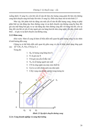 Chương 2: Lý thuyết cung – cầu
xuống dưới ( S sang S1), còn khi yếu tố nào đó làm cho lượng cung giảm thì làm cho đường
cung dịch chuyển sang trái hoặc lên trên ( S sang S2). Điều này được mô tả trên hình 2.5
Như vậy, khi phân tích tác động của một yếu tố nào đó đến lượng cung, chúng ta phải
phân biệt sự vận động dọc theo đường cung và sự dịch chuyển của đường cung.Sự thay đổi
giá của một hàng hoá gây ra sự vận động dọc theo đường cung đối với hàng hoá đó, còn sự
thay đổi của bất cứ yếu tố nào ngoài giá của hàng hoá đó như công nghệ, chi phí, chính sách
thuế… sẽ gây ra sự dịch chuyển của đường cung.
2.2.3 Hàm cung
Khái niệm: Hàm số cung là hàm số biểu diến mối quan hệ giữa lượng cung và các nhân
tố ảnh hưởng đến cung
Chúng ta có thể biểu diễn mối quan hệ giữa cung và yếu tố khác dưới dạng tổng quát
sau: QS=f (Px, Pi, Nsx, CN,Cp, E..)
Trong đó:
1. Qsx là lượng cung hàng hoá X
2. Px là giá của X
3. Pi là giá của yếu tố đầu vào
4. Nsx là số lượng người sản xuất
5. CN là công nghệ của máy móc thiết bị
6. Cp Là cơ chế chính sách của nhà nước
7. E Kỳ vọng của doanh nghiệp trong tương lai

S2

S

S1

P

P

0

Q
Q2

Q

Q1
Hình 2.5 Sự dịch chuyển đường cung

2.2.4. Cung doanh nghiệp và cung thị trường

26

 