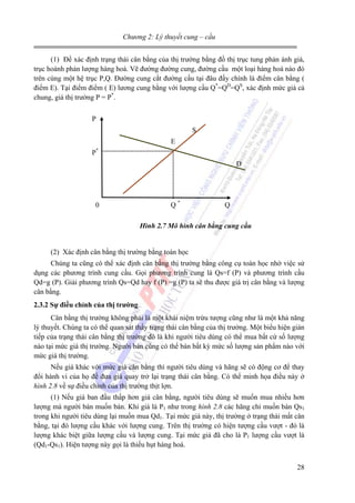 Chương 2: Lý thuyết cung – cầu
(1) Để xác định trạng thái cân bằng của thị trường bằng đồ thị trục tung phản ánh giá,
trục hoành phản lượng hàng hoá. Vẽ đường đường cung, đường cầu một loại hàng hoá nào đó
trên cùng một hệ trục P,Q. Đường cung cắt đường cầu tại đâu đấy chính là điểm cân bằng (
điểm E). Tại điểm điểm ( E) lương cung bằng với lượng cầu Q*=QD=QS, xác định mức giá cả
chung, giá thị trường P = P*.
P
S
E
*

P

D

0

Q*

Q

Hình 2.7 Mô hình cân bằng cung cầu

(2) Xác định cân bằng thị trường bằng toán học
Chúng ta cũng có thể xác định cân bằng thị trường bằng công cụ toán học nhờ việc sử
dụng các phương trình cung cầu. Gọi phương trình cung là Qs=f (P) và phương trình cầu
Qd=g (P). Giải phương trình Qs=Qd hay f (P) =g (P) ta sẽ thu được giá trị cân bằng và lượng
cân bằng.
2.3.2 Sự điều chỉnh của thị trường
Cân bằng thị trường không phải là một khái niệm trừu tượng cũng như là một khả năng
lý thuyết. Chúng ta có thể quan sát thấy trạng thái cân bằng của thị trường. Một biểu hiện gián
tiếp của trạng thái cân bằng thị trường đó là khi người tiêu dùng có thể mua bất cứ số lượng
nào tại mức giá thị trường. Người bán cũng có thể bán bất kỳ mức số lượng sản phẩm nào với
mức giá thị trường.
Nếu giá khác với mức giá cân bằng thì người tiêu dùng và hãng sẽ có động cơ để thay
đổi hành vi của họ để đưa giá quay trở lại trạng thái cân bằng. Có thể minh họa điều này ở
hình 2.8 về sự điều chỉnh của thị trường thịt lợn.
(1) Nếu giá ban đầu thấp hơn giá cân bằng, người tiêu dùng sẽ muốn mua nhiều hơn
lượng mà người bán muốn bán. Khi giá là P1 như trong hình 2.8 các hãng chỉ muốn bán Qs1
trong khi người tiêu dùng lại muốn mua Qd1. Tại mức giá này, thị trường ở trạng thái mất cân
bằng, tại đó lượng cầu khác với lượng cung. Trên thị trường có hiện tượng cầu vượt - đó là
lượng khác biệt giữa lượng cầu và lượng cung. Tại mức giá đã cho là P1 lượng cầu vượt là
(Qd1-Qs1). Hiện tượng này gọi là thiếu hụt hàng hoá.
28

 