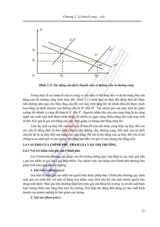 Chương 2: Lý thuyết cung – cầu

P
S1
P1

S2

E
E’

P2
D1
0

Q1

D2

Q2

Hình 2.11 Tác động của dịch chuyển của cả đường cầu và đường cung
Trong thực tế các nhân tố của cả cung và cầu đều có thể thay đổi và do đó trạng thái cân
bằng của thị trường cũng luôn thay đổi. Hình 2.11 minh họa sự thay đổi đồng thời đó.Thực
tiễn những năm qua cho thấy rằng cầu đối với máy tính tăng lên rất nhiều điều đó được minh
hoạ bằng sự dịch chuyển của đường cầu từ D1 đến D2. Tuy nhiên giá của máy tính lại giảm
xuống rất nhanh vì cung đã tăng từ S1 đến S2. Nguyên nhân chủ yếu của cung tăng là do công
nghệ sản xuất máy tính được hoàn thiện rất nhiều và ngày càng nhiều hãng sản xuất máy tính
ra đời. Kết quả là giá cân bằng của máy tính giảm và lượng cân bằng tăng lên.
Tóm lại, một sự thay đổi của một yếu tố nào đó của cầu hoặc cung hoặc sự thay đổi của
các yếu tố đồng thời sẽ làm dịch chuyển các đường cầu, đường cung. Kết quả của sự dịch
chuyển đó là sự thay đổi của trạng thái cân bằng. Để mô tả tác động của sự thay đổi yếu tố đó
chúng ta so sánh giá và sản lượng cân bằng ban đầu với giá và sản lượng cân bằng mới.
2.4 VAI TRÒ CỦA CHÍNH PHỦ THAM GIA VÀO THỊ TRƯỜNG
2.4.1 Vai trò kiểm soát giá của Chính phủ
Các Chính phủ thường can thiếp vào thị trường thông qua việc định ra các mức giá trần
( giá cao nhất) và giá sàn ( giá thấp nhất). Tuy nhiên việc can thiệp của Chính phủ thường làm
giảm tính hiệu quả của thị trường.
1. Giá trần (ceiling price)
Giá trần là mức giá cao nhất mà người bán được phép bán. Chính phủ thường quy định
mức giá cao nhất đối với một số hàng hoá nhằm mục đích bảo hộ cho một nhóm người tiêu
dùng nhất định. Mức giá trần thường thấp hơn mức giá cân bằng thị trường và do đó xuất hiện
hiện tượng thiếu hụt hàng hoá trên thị trường. Giá thấp tác động đến động cơ sản xuất kinh
doanh của doanh nghiệp là làm giảm sản lượng.
2. Giá sàn (floor price)

31

 