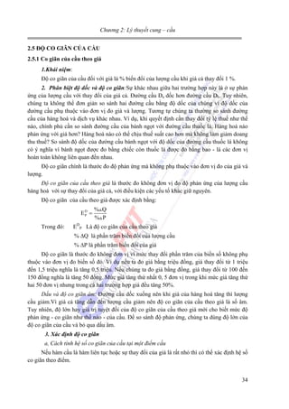 Chương 2: Lý thuyết cung – cầu
2.5 ĐỘ CO GIÃN CỦA CẦU
2.5.1 Co giãn của cầu theo giá
1.Khái niệm:
Độ co giãn của cầu đối với giá là % biến đổi của lượng cầu khi giá cả thay đổi 1 %.
2. Phân biệt độ dốc và độ co giãn:Sự khác nhau giữa hai trường hợp này là ở sự phản
ứng của lượng cầu với thay đổi của giá cả. Đường cầu Da dốc hơn đường cầu Db. Tuy nhiên,
chúng ta không thể đơn giản so sánh hai đường cầu bằng độ dốc của chúng vì độ dốc của
đường cầu phụ thuộc vào đơn vị đo giá và lượng. Tương tự chúng ta thường so sánh đường
cầu của hàng hoá và dịch vụ khác nhau. Ví dụ, khi quyết định cần thay đổi tỷ lệ thuế như thế
nào, chính phủ cần so sánh đường cầu của bánh ngọt với đường cầu thuốc lá. Hàng hoá nào
phản ứng với giá hơn? Hàng hoá nào có thể chịu thuế suất cao hơn mà không làm giảm doang
thu thuế? So sánh độ dốc của đường cầu bánh ngọt với độ dốc của đường cầu thuốc lá không
có ý nghĩa vì bánh ngọt được đo bằng chiếc còn thuốc lá được đo bằng bao - là các đơn vị
hoàn toàn không liên quan đến nhau.
Độ co giãn chính là thước đo độ phản ứng mà không phụ thuộc vào đơn vị đo của giá và
lượng.
Độ co giãn của cầu theo giá là thước đo không đơn vị đo độ phản ứng của lượng cầu
hàng hoá với sự thay đổi của giá cả, với điều kiện các yếu tố khác giữ nguyên.
Độ co giãn của cầu theo giá được xác định bằng:

ED =
P
Trong đó:

% Q
% P

EDP Là độ co giãn của cầu theo giá
% ∆Q là phần trăm biến đổi của lượng cầu
% ∆P là phần trăm biến đổi của giá

Độ co giãn là thước đo không đơn vị vì mức thay đổi phần trăm của biến số không phụ
thuộc vào đơn vị đo biến số đó. Ví dụ nếu ta đo giá bằng triệu đồng, giá thay đổi từ 1 triệu
đến 1,5 triệu nghĩa là tăng 0,5 triệu. Nếu chúng ta đo giá bằng đồng, giá thay đổi từ 100 đến
150 đồng nghĩa là tăng 50 đồng. Mức giá tăng thứ nhất 0, 5 đơn vị trong khi mức giá tăng thứ
hai 50 đơn vị nhưng trong cả hai trường hợp giá đều tăng 50%.
Dấu và độ co giãn âm: Đường cầu dốc xuống nên khi giá của hàng hoá tăng thì lượng
cầu giảm.Vì giá cả tăng dẫn đến lượng cầu giảm nên độ co giãn của cầu theo giá là số âm.
Tuy nhiên, độ lớn hay giá trị tuyệt đối của độ co giãn của cầu theo giá mới cho biết mức độ
phản ứng - co giãn như thế nào - của cầu. Để so sánh độ phản ứng, chúng ta dùng độ lớn của
độ co giãn của cầu và bỏ qua dấu âm.
3. Xác định độ co giãn
a, Cách tính hệ số co giãn của cầu tại một điểm cầu

Nếu hàm cầu là hàm liên tục hoặc sự thay đổi của giá là rất nhỏ thì có thể xác định hệ số
co giãn theo điểm.
34

 