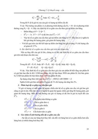 Chương 2: Lý thuyết cung – cầu

ED =
P

dQ P
P
x hoặc E D = Q '(P) x
P
dP O
Q

Trong đó P, Q là giá trị của của giá và lượng tại điểm cầu đó
Ví dụ: Thị trường sản phẩm A có phương trình đường cầu PD = 10 –Q và phương trình
đường cung PS = Q – 4. Hãy xác định hệ số co giãn của cầu theo giá tại điểm cân bằng.
-

Điểm bằng có P = 3; Q= 7.

-

EDP = - 1x 3/7 = -3/7 và độ lớn của EDP = 3/7.

-

Vậy hệ số co giãn của cầu theo giá tại điểm cân bằng là 3/7. Dấu âm có ý nghĩa là
khi giá tăng thì lượng giảm, giá giảm thì lượng tăng.

- Với kết quả trên cáo thể kết luận tại điểm cân bằng khi giá cả tăng 1% thì lượng cấu
sẽ giảm đi 3/7%.
b, Xác định hệ số co giãn của cầu theo giá trên một đoạn cầu.

Nếu sự thay đổi của giá là lớn, chúng ta có thể xác định hệ số co giãn của cầu theo
giá trên một đoạn cầu như sau:
ED =
P

% Q
Q P
⎯⎯ E D =
→ P
x
% P
P Q

Trong đó ∆P = P1-P2 hoặc ∆P = P2-P1 ∆Q = Q1-Q2 hoặc ∆Q = Q2-Q1
P = (P1+P2)/2

Q = (Q1+Q2)/2

Ví dụ : Xác định hệ số co giãn của cầu theo giá của sản phẩm B biết rằng sản phẩm B
có giá bán ban đầu là 40,1 USD/sản phẩm, khi đó bán được 9950 sản phẩm B. Giá bán giảm
0,2 USD/sản phẩm thì bán thêm được 100 sản phẩm B nữa.
Áp dụng công thức tính toán ta có EDP= - 100/0,2 x40/10000 = -2
Nghĩa là khi giá bán sản phẩm B giảm đi 1% thì lượng cầu tăng lên 2%.
3. Phân loại độ co giãn của cầu theo giá

Vì giá và lượng có mối quan hệ ngược chiều nên hệ số co giãn của cầu với giá bao giờ
cũng có giá trị âm. Dấu âm chỉ có ý nghiã là quan hệ ngược chiều giá tăng thì lượng giảm, giá
giảm thì lượng tăng. Mức độ ảnh hưởng của giá và lượng có độ lớn là giá trị tuyết đối của
EDP.
EDP = 0
D

P=

E

1

EDP > 1
D

E

P

D

E

<1

P=

∞

Cầu hoàn toàn không co giãn
Cầu co giãn đơn vị
Cầu co giãn nhiều
Cầu co giãn ít
Cầu hoàn toàn co giãn

4. Các nhân tố ảnh hưởng đến độ co giãn của cầu
- Sự sẵn có của các hàng hoá thay thế: cầu đối với hàng hoá sẽ co giãn nhiều hơn nếu
hàng hoá có nhiều hàng hoá thay thế.

35

 