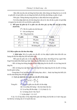 Chương 2: Lý thuyết cung – cầu
- Bản chất của nhu cầu mà hàng hoá thoả mãn: nhìn chung các hàng hoá xa xỉ có độ
co giãn đối với giá nhiều còn các hàng hoá thiết yếu thì hầu như không co giãn với giá.
-Thời gian: Thông thường trong dài hạn co dãn nhiều hơn trong ngắn hạn.
-Tỷ lệ thu nhập dành cho chi tiêu hàng hoá: nếu tỷ lệ nhỏ, thì độ co giãn với giá thấp
và ngược lại còn nếu tỷ lệ cao thì độ co giãn nhiều.
5. Mối quan hệ giữa hệ số co giãn của cầu theo giá, sự thay đổi của giá và tổng
doanh thu.

EDP: Hệ số co giãn của cầu theo giá
P : Giá của hàng hoá
TR : Tổng doanh thu
Co giãn

P tăng

P giảm

EDP > 1

TR giảm

TR tăng

EDP < 1

TR Tăng

TR giảm

EDP = 1

TR không đổi

TR không đổi

2.5.2 Độ co giãn của cầu theo thu nhập
1. Khái niệm: Hệ số co giãn của cầu đối với thu nhập là phần trăm biến đổi của
lượng cầu khi thu nhập thay đổi một phần trăm.

Mối quan hệ giữa cầu và thu nhập lần đầu tiên được nhà thống kê học người Đức
Engel Ernst phát biểu thành quy luật. Quy luật này biểu hiện ở các vấn đề sau:
- Đối với hàng hoá thông thường khi thu nhập tăng lên thì cầu đối với các hàng hoá đó
tăng lên.
- Đối với hàng hoá cấp thấp ( hàng thư cấp) khi thu nhập tăng lên thì cầu đối với hàng
hoá đó giảm xuống.
-Trong thực tế các loại hàng hoá như lương thực, nhà ở… thuộc loại hàng hoá thiết yếu
thì hầu như không thay đổi theo thu nhập.
2. Cách xác định hệ số co giãn của cầu đối với thu nhập

ED =
I
Trong đó :

% Q
Q I
=> E D =
x
I
% I
I Q

EDI: hệ số co giãn của cầu đối với thu nhập
∆Q Là sự thay đổi lượng = (Q1-Q2) hoặc (Q2-Q1)
∆I Là sự thay đổi thu nhập = ( I1-I2) hoặc (I2- I1)
Q Là lượng cầu Q =(Q1+Q2)/2
I Là thu nhập I = (I1+I2)/2

Ví dụ: Có số liệu điều về thu nhập bình quân một tháng của hộ dân cư ở một vùng qua
hai thời kỳ và lượng cầu về vô tuyến như sau:

36

 