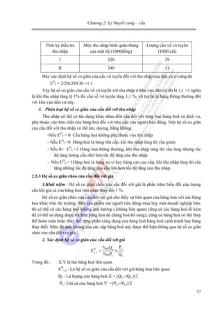 Chương 2: Lý thuyết cung – cầu

Thời kỳ điều tra
thu nhập

Mức thu nhập bình quân tháng
của một hộ (1000đồng)

Lượng cầu về vô tuyến
(1000 cái)

I

320

29

II

340

31

Hãy xác định hệ số co giãn của cầu vô tuyến đối với thu nhập của dân cư ở vùng đó
EDI = 2/20x330/30 =1,1
Vậy hệ số co giãn của cầu về vô tuyến với thu nhập ở khu vực dân cư đó là 1,1 >1 nghĩa
là khi thu nhập tăng lệ 1% thì cầu về vô tuyến tăng 1,1 %, vô tuyến là hàng thông thường đối
với khu vực dân cư này.
3. Phân loại hệ số co giãn của cầu đối với thu nhập

Thu nhập có thể có tác dụng khác nhau đến cầu đối với từng loại hàng hoá và dịch vụ,
phụ thuộc vào bản chất của hàng hoá đối với nhu cầu của người tiêu dùng. Nên hệ số co giãn
của cầu đối với thu nhập có thể âm, dương, bằng không.
-Nếu EDI = 0 Cầu hàng hoá không phụ thuộc vào thu nhập
- Nếu EDI <0 Hàng hoá là hàng thứ cấp, khi thu nhập tăng thì cầu giảm.
- Nếu 0< EDI <1 Hàng hoá thông thường, khi thu nhập tăng thì cầu tăng nhưng tốc
độ tăng lượng cầu nhở hơn tốc độ tăng của thu nhập.
- Nếu EDI > 1Hàng hoá là hàng xa xỉ hay hàng cao cao cấp, khi thu nhập tăng thì cầu
tăng những tốc độ tăng của cầu lớn hơn tốc độ tăng của thu nhập.
2.5.3 Hệ số co giãn chéo của cầu đối với giá
1.Khái niệm : Hệ số co giãn chéo của cầu đối với giá là phần trăm biến đổi của lượng
cầu khi giá cả của hàng hoá liên quan thay đổi 1 %.

Hệ số co giãn chéo của cầu đối với giá cho thấy sự liên quan của hàng hoá với các hàng
hoá khác trên thị trường. Một sản phẩm mà người tiêu dùng mua hay một doanh nghiệp bán,
thì có thể có các hàng hoá không ảnh hưởng ( không liên quan) cũng có các hàng hoá đi kèm
để có thể sử dụng được tốt hơn hàng hoá đó (hàng hoá bổ sung), cũng có hàng hoá có thể thay
thế hoàn toàn hoặc thay thế từng phần công dụng của hàng hoá hàng hoá cạnh tranh hay hàng
thay thế). Mức độ ảnh hưởng của các cặp hàng hoá này được thể hiện thông qua hệ số co giãn
chéo của cầu đối với giá.
2. Xác định hệ số co giãn của cầu đối với giá

ED =
x,y
Trong đó :

% Q x Py
x
% Px Q x

X,Y là hai hàng hoá liên quan
EDx,y : Là hệ số co giãn của cầu đối với giá hàng hoá liên quan
Qx : Là lượng của hàng hoá X = (Qx1+Qx2)/2
Py : Giá cả của hàng hoá Y =(Py1+Py2)/2
37

 