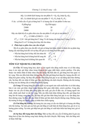 Chương 2: Lý thuyết cung – cầu

∆Qx: Là chênh lệch lượng của sản phẩm X = Qx1-Qx2 hoặc Qx2-Qx1
∆Py: Là chênh lệch giá của sản phẩm Y =Py1-Py2 hoặc Py2-Py1
Ví dụ : có biểu cầu về giá cả hàng hoá Y và lượng cầu về sản phẩm X như sau :

Py(đồng/kg)

QX(Tấn/ngày)

23000

20

24000

22

Hãy xác định hệ số co giãn chéo của cầu sản phẩm X với giá cả sản phẩm Y
EDx,y =2/1000 x23500/21 = 2,24
EDx,y = 2,24 > khi giá hàng hoá Y tăng 1% thì lượng cầu hàng hoá X tăng 2,24 %.
Hàng hoá X và Y là hàng hoá thay thế cho nhau.
3. Phân loại co giãn cheo của cầu với giá

Hệ số co giãn chéo của cầu đối với giá cả hàng hoá khác chính là thước đo sự phản ứng
lượng cầu một hàng hoá đối với sự thay đổi giá cả của hàng hoá liên quan.
+ Nếu hai hàng hoá là thay thế cho nhau thì

EDx,y >0

+ Nếu hai hàng hoá là hàng hoá bổ sung thì

EDx,y < 0

+ Nếu hai hàng hoá là không liên quan thì

EDx,y = 0.

TÓM TẮT NỘI DUNG CHƯƠNG
(1) Cầu: Số lượng hàng hoá, dịch vụ mà người tiêu dùng muốn mua và có khả năng
mua ở các mức giá khác nhau trong khoảng thời gian nhất định, ceteris paribus. Cầu phụ
thuộc vào nhiều nhân tố khác nhau như thu nhập, thị hiếu dân số, giá hàng hoá liên quan và
kỳ vọng. Nếu các điều kiện khác không thay đổi, khi giá hàng hoá tăng lên, lượng cầu đối với
hàng hoá giảm xuống. Sự thay đổi giá bản thân hàng hoá gây ra sự vận động dịch theo đường
cầu. Sự thay đổi các nhân tố khác giá làm cho đường cầu dịch chuyển. Đường cầu thị trường
là tổng của các đường cầu cá nhân theo chiều ngang.
(2) Cung: Số lượng hàng hoá hoặc dịch vụ mà người sản xuất muốn bán và có khả năng
bán ở các mức giá khác nhau trong khoảng thời gian nhất định, ceteris paribus. Cung phụ
thuộc vào các yếu tố khác như công nghệ sản xuất, giá yếu tố đầu vào, số lượng người sản
xuất, chính sách thuế và các kỳ vọng. Nếu các điều kiện khác không thay đổi, giá hàng hoá
tăng lên thì lượng cung tăng lên. Sự thay đổi giá bản thân hàng hoá gây ra sự vận động dọc
theo đường cung. Sự thay đổi các nhân tố khác giá làm dịch chuyển đường cung. Đường cung
thị trường là tổng các đường cung cá nhân theo chiều ngang.
(3) Cân bằng thị trường: Sự tương tác của cung và cầu xác định giá và lượng cân bằng
trên thị trường. Tại mức giá cao hơn giá cân bằng sẽ xuất hiện dư thừa hàng hoá, giá sẽ có xu
hướng giảm xuống. Tại mức giá thấp hơn giá cân bằng sẽ xuất hiện thiếu hụt hàng hoá, giá sẽ
tăng.
(4) Sự thay đổi trạng thái cân bằng: Một sự thay đổi của yếu tố không phải là giá của
hàng hoá sẽ làm cho đường cung hoặc đường cầu dịch chuyển. Một trạng thái cân bằng mới
sẽ được thiết lập.

38

 