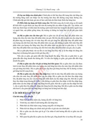 Chương 2: Lý thuyết cung – cầu
(5) Sự can thiệp của chính phủ: Chính phủ có thể làm thay đổi trạng thái cân bằng của
thị trường bằng cách can thiệp vào thị trường làm thay đổi đường cung hoặc đường cầu.
Chính phủ đặt giá trần hoặc giá sàn sẽ làm xuất hiện dư thừa hoặc thiếu hụt hàng hoá.
(5) Điều kiện áp dụng mô hình cung cầu: Mô hình cung cầu là một công cụ rất mạnh
để hiểu biết và giải thích các thay đổi trên thị trường khi các nhân tố thay đổi. Tuy nhiên, mô
hình này thích hợp với điều kiện thị trường cạnh tranh hoàn hảo trong đó rất nhiều người mua
và người bán, sản phẩm giống nhau, thị trường có thông tin hoàn hảo và chi phí giao dịch
thấp.
(6) Độ co giãn của cầu theo giá: Độ co giãn của cầu là mức thay đổi phần trăm của
lượng cầu chia cho mức thay đổi phần trăm của giá. Độ lớn của độ co giãn của cầu càng lớn,
độ phản ứng của lượng cầu với mức thay đổi của giá càng lớn. Khi mức thay đổi phần trăm
của lượng cầu nhỏ hơn mức thay đổi phần trăm của giá, cầu không co giãn. Khi mức thay đổi
phần trăm của lượng cầu bằng mức thay đổi phần trăm của giá cầu co giãn đơn vị. Và khi
mức thay đổi phần trăm của lượng cầu nhỏ hơn mức thay đổi phần trăm của giá, cầu co giãn.

Độ co giãn phụ thuộc vào sự sẵn có của hàng hoá thay thế, tỷ lệ thu nhập chi dùng cho
hàng hoá và khoảng thời gian từ khi giá thay đổi.
Nếu cầu co giãn, giá giảm dẫn đến tổng doanh thu tăng. Nếu cầu co giãn đơn vị, giá
giảm dẫn đến tổng doanh thu không đổi. Và nếu cầu không co giãn, giá giảm dẫn đến tổng
doanh thu giảm.
(7) Độ co giãn của cầu với giá cả hàng hoá liên quan: Độ co giãn chéo của cầu được
tính là mức thay đổi phần trăm của lượng càu một hàng hoá chia cho mức thay đổi phần trăm
của giá hàng hoá khác. Độ co giãn chéo của cầu theo giá hàng hoá thay thế là dương và theo
giá hàng hoá bổ sung là âm.
(8) Độ co giãn của cầu theo thu nhập được tính là mức thay đổi phần trăm của lượng
cầu chia cho mức thay đổi phần trăm của thu nhập. Độ co giãn của cầu theo thu nhập càng
lớn, độ phản ứng của cầu với mức thay đổi nhất định của thu nhập càng lớn. Khi độ co giãn
theo thu nhập trong khoảng từ 0 đến 1 cầu không co giãn theo thu nhập và khi thu nhập tăng,
phần trăm của thu nhập chi dùng cho hàng hoá đó giảm. Khi độ co giãn của thu nhập lớn hơn
1, cầu co giãn theo thu nhập chi dùng cho hàng hoá đó cũng tăng. Khi độ co giãn của thu nhập
nhỏ hơn 0, cầu giảm khi thu nhập tăng (và hàng hoá là hàng hoá thứ cấp).

CÂU HỎI BÀI TẬP ÔN TẬP
Câu hỏi củng cố lý thuyết

1. Phân biệt các khái niệm cầu, lượng cầu đối với hàng hoá.
2. Trình bày các nhân tố ảnh hưởng đến cầu hàng hoá.
3. Phân biệt các khái niệm cung, lượng cung đối với hàng hoá
4. Phân tích tác động của chính sách giá trần và giá sàn của chính phủ
5. Độ co giãn của cầu theo giá là gì? Các nhân tố ảnh hưởng đến độ co giãn của cầu
theo giá.
6. Mối quan hệ giữa độ co giãn của cầu theo giá, tổng doanh thu và sự thay đổi của giá
39

 