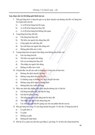 Chương 2: Lý thuyết cung – cầu
Lựa chọn câu trả lời đúng giải thích tại sao

7. Nếu giá hàng hoá A tăng lên gây ra sự dịch chuyển của đường cầu đối với hàng hoá
B về phía bên trái thì:
a)

A và B là hai hàng hoá bổ sung

b)

A và B là hai hàng hoá thay thế

c)

A và B là hai hàng hoá không liên quan

8. Cung hàng hoá thay đổi khi
a)

Cầu hàng hoá thay đổi

b)

Thị hiếu của người tiêu dùng thay đổi

c)

Công nghệ sản xuất thay đổi

d)

Sự xuất hiện của người tiêu dùng mới

e)

Không phải điều nào ở trên

9. Lượng hàng hoá mà người tiêu dùng mua không phụ thuộc vào
a)

Giá của hàng hoá đó

b)

Thị hiếu của người tiêu dùng

c)

Giá cả của hàng hoá thay thế

d)

Thu nhập của người tiêu dùng

e)

Không có điều nào ở trên

10. Chi phí đầu vào để sản xuất ra hàng hoá X tăng lên sẽ làm cho:
a)

Đường cầu dịch chuyển lên trên

b)

Đường cung dịch chuyển lên trên

c)

Cả đường cung và đường cầu dịch chuyển lên trên

d)

Đường cung dịch chuyển xuống dưới

e)

Không điều nào ở trên là đúng

11. Điều nào dưới đây không làm dịch chuyển đường cầu về thịt bò
a)

Giá hàng hoá thay thế cho thịt bò tăng

b)

Giá thịt bò giảm xuống

c)

Thị hiếu của người tiêu dùng thịt bò thay đổi

d)

Thu nhập của người tiêu dùng tăng lên

e)

Các nhà sản xuất thịt bò quảng cáo cho sản phẩm thịt bò của họ.

12. Khi giá hàng hoá tăng 1% mà tổng doanh thu giảm 1% thì cầu về hàng hoá đó là
a)

Co giãn đơn vị

b)

Co giãn

c)

Không co giãn

d)

Không kết luận được

13. Khi hệ số co giãn của cầu theo giá bằng 2, giá tăng 1% sẽ làm cho tổng doanh thu
40

 