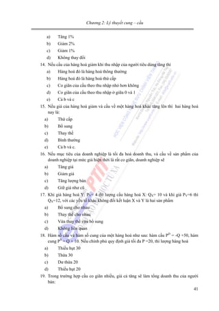 Chương 2: Lý thuyết cung – cầu

a)

Tăng 1%

b)

Giảm 2%

c)

Giảm 1%

d)

Không thay đổi

14. Nếu cầu của hàng hoá giảm khi thu nhập của người tiêu dùng tăng thì
a)

Hàng hoá đó là hàng hoá thông thường

b)

Hàng hoá đó là hàng hoá thứ cấp

c)

Co giãn của cầu theo thu nhập nhỏ hơn không

d)

Co giãn của cầu theo thu nhập ở giữa 0 và 1

e)

Cả b và c

15. Nếu giá của hàng hoá giảm và cầu về một hàng hoá khác tăng lên thì hai hàng hoá
nay là:
a)

Thứ cấp

b)

Bổ sung

c)

Thay thế

d)

Bình thường

e)

Cả b và c.

16. Nếu mục tiêu của doanh nghiệp là tối đa hoá doanh thu, và cầu về sản phẩm của
doanh nghiệp tại mức giá hiện thời là rất co giãn, doanh nghiệp sẽ
a)

Tăng giá

b)

Giảm giá

c)

Tăng lượng bán

d)

Giữ giá như cũ

17. Khi giá hàng hoá Y: PY= 4 thì lượng cầu hàng hoá X: QX= 10 và khi giá PY=6 thì
QX=12, với các yếu tố khác không đổi kết luận X và Y là hai sản phẩm
a)

Bổ sung cho nhau

b)

Thay thế cho nhau

c)

Vừa thay thế vừa bổ sung

d)

Không liên quan

18. Hàm số cầu và hàm số cung của một hàng hoá như sau: hàm cầu PD = -Q +50, hàm
cung PS = Q + 10. Nếu chính phủ quy định giá tối đa P =20, thì lượng hàng hoá
a)

Thiếu hụt 30

b)

Thừa 30

c)

Dư thừa 20

d)

Thiếu hụt 20

19. Trong trường hợp cầu co giãn nhiều, giá cả tăng sẽ làm tổng doanh thu của người
bán:
41

 