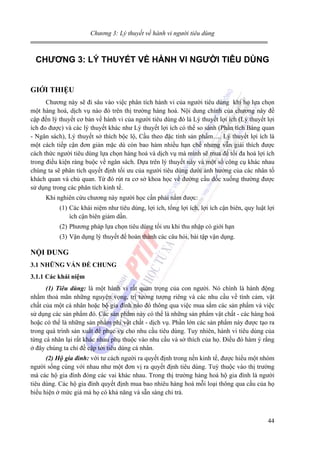 Chương 3: Lý thuyết về hành vi người tiêu dùng

CHƯƠNG 3: LÝ THUYẾT VỀ HÀNH VI NGƯỜI TIÊU DÙNG
GIỚI THIỆU
Chương này sẽ đi sâu vào việc phân tích hành vi của người tiêu dùng khi họ lựa chọn
một hàng hoá, dịch vụ nào đó trên thị trường hàng hoá. Nội dung chính của chương này đề
cập đến lý thuyết cơ bản về hành vi của người tiêu dùng đó là Lý thuyết lợi ích (Lý thuyết lợi
ích đo được) và các lý thuyết khác như Lý thuyết lợi ích có thể so sánh (Phân tích Bàng quan
- Ngân sách), Lý thuyết sở thích bộc lộ, Cầu theo đặc tính sản phẩm…. Lý thuyết lợi ích là
một cách tiếp cận đơn giản mặc dù còn bao hàm nhiều hạn chế nhưng vẫn giải thích được
cách thức người tiêu dùng lựa chọn hàng hoá và dịch vụ mà mình sẽ mua để tối đa hoá lợi ích
trong điều kiện ràng buộc về ngân sách. Dựa trên lý thuyết này và một số công cụ khác nhau
chúng ta sẽ phân tích quyết định tối ưu của người tiêu dùng dưới ảnh hưởng của các nhân tố
khách quan và chủ quan. Từ đó rút ra cơ sở khoa học về đường cầu dốc xuống thường được
sử dụng trong các phân tích kinh tế.
Khi nghiên cứu chương này người học cần phải nắm được:
(1) Các khái niệm như tiêu dùng, lợi ích, tổng lợi ích, lợi ích cận biên, quy luật lợi
ích cận biên giảm dần.
(2) Phương pháp lựa chọn tiêu dùng tối ưu khi thu nhập có giới hạn
(3) Vận dụng lý thuyết để hoàn thành các câu hỏi, bài tập vận dụng.

NỘI DUNG
3.1 NHỮNG VẤN ĐỀ CHUNG
3.1.1 Các khái niệm
(1) Tiêu dùng: là một hành vi rất quan trọng của con người. Nó chính là hành động
nhằm thoả mãn những nguyện vọng, trí tưởng tượng riêng và các nhu cầu về tình cảm, vật
chất của một cá nhân hoặc bộ gia đình nào đó thông qua việc mua sắm các sản phẩm và việc
sử dụng các sản phẩm đó. Các sản phẩm này có thể là những sản phẩm vật chất - các hàng hoá
hoặc có thể là những sản phẩm phi vật chất - dịch vụ. Phần lớn các sản phẩm này được tạo ra
trong quá trình sản xuất để phục vụ cho nhu cầu tiêu dùng. Tuy nhiên, hành vi tiêu dùng của
từng cá nhân lại rất khác nhau phụ thuộc vào nhu cầu và sở thích của họ. Điều đó hàm ý rằng
ở đây chúng ta chỉ đề cập tới tiêu dùng cá nhân.
(2) Hộ gia đình: với tư cách người ra quyết định trong nền kinh tế, được hiểu một nhóm
người sống cùng với nhau như một đơn vị ra quyết định tiêu dùng. Tuỳ thuộc vào thị trường
mà các hộ gia đình đóng các vai khác nhau. Trong thị trường hàng hoá hộ gia đình là người
tiêu dùng. Các hộ gia đình quyết định mua bao nhiêu hàng hoá mỗi loại thông qua cầu của họ
biểu hiện ở mức giá mà họ có khả năng và sẵn sàng chi trả.

44

 