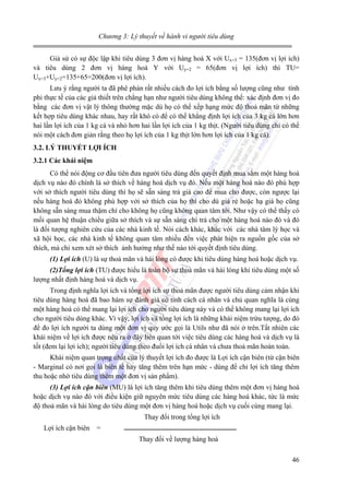 Chương 3: Lý thuyết về hành vi người tiêu dùng

Giả sử có sự độc lập khi tiêu dùng 3 đơn vị hàng hoá X với Ux=3 = 135(đơn vị lợi ích)
và tiêu dùng 2 đơn vị hàng hoá Y với Uy=2 = 65(đơn vị lợi ích) thì TU=
Ux=3+Uy=2=135+65=200(đơn vị lợi ích).
Lưu ý rằng người ta đã phê phán rất nhiều cách đo lợi ích bằng số lượng cũng như tính
phi thực tế của các giả thiết trên chẳng hạn như người tiêu dùng không thể: xác định đơn vị đo
bằng các đơn vị vật lý thông thường mặc dù họ có thể xếp hạng mức độ thoả mãn từ những
kết hợp tiêu dùng khác nhau, hay rất khó có để có thể khẳng định lợi ích của 3 kg cá lớn hơn
hai lần lợi ích của 1 kg cá và nhỏ hơn hai lần lợi ích của 1 kg thịt. (Người tiêu dùng chỉ có thể
nói một cách đơn giản rằng theo họ lợi ích của 1 kg thịt lớn hơn lợi ích của 1 kg cá).
3.2. LÝ THUYẾT LỢI ÍCH
3.2.1 Các khái niệm

Có thể nói động cơ đầu tiên đưa người tiêu dùng đến quyết định mua sắm một hàng hoá
dịch vụ nào đó chính là sở thích về hàng hoá dịch vụ đó. Nếu một hàng hoá nào đó phù hợp
với sở thích người tiêu dùng thì họ sẽ sẵn sàng trả giá cao để mua cho được, còn ngược lại
nếu hàng hoá đó không phù hợp với sở thích của họ thì cho dù giá rẻ hoặc hạ giá họ cũng
không sẵn sàng mua thậm chí cho không họ cũng không quan tâm tới. Như vậy có thể thấy có
mối quan hệ thuận chiều giữa sở thích và sự sẵn sàng chi trả cho một hàng hoá nào đó và đó
là đối tượng nghiên cứu của các nhà kinh tế. Nói cách khác, khác với các nhà tâm lý học và
xã hội học, các nhà kinh tế không quan tâm nhiều đến việc phát hiện ra nguồn gốc của sở
thích, mà chỉ xem xét sở thích ảnh hưởng như thế nào tới quyết định tiêu dùng.
(1) Lợi ích (U) là sự thoả mãn và hài lòng có được khi tiêu dùng hàng hoá hoặc dịch vụ.
(2)Tổng lợi ích (TU) được hiểu là toàn bộ sự thoả mãn và hài lòng khi tiêu dùng một số
lượng nhất định hàng hoá và dịch vụ.

Trong định nghĩa lợi ích và tổng lợi ích sự thoả mãn được người tiêu dùng cảm nhận khi
tiêu dùng hàng hoá đã bao hàm sự đánh giá có tính cách cá nhân và chủ quan nghĩa là cùng
một hàng hoá có thể mang lại lợi ích cho người tiêu dùng này và có thể không mang lại lợi ích
cho người tiêu dùng khác. Vì vậy, lợi ích và tổng lợi ích là những khái niệm trừu tượng, do đó
để đo lợi ích người ta dùng một đơn vị quy ước gọi là Utils như đã nói ở trên.Tất nhiên các
khái niệm về lợi ích được nêu ra ở đây liên quan tới việc tiêu dùng các hàng hoá và dịch vụ là
tốt (đem lại lợi ích); người tiêu dùng theo đuổi lợi ích cá nhân và chưa thoả mãn hoàn toàn.
Khái niệm quan trọng nhất của lý thuyết lợi ích đo được là Lợi ích cận biên (từ cận biên
- Marginal có nơi gọi là biên tế hay tăng thêm trên hạn mức - dùng để chỉ lợi ích tăng thêm
thu hoặc nhờ tiêu dùng thêm một đơn vị sản phẩm).
(3) Lợi ích cận biên (MU) là lợi ích tăng thêm khi tiêu dùng thêm một đơn vị hàng hoá
hoặc dịch vụ nào đó với điều kiện giữ nguyên mức tiêu dùng các hàng hoá khác, tức là mức
độ thoả mãn và hài lòng do tiêu dùng một đơn vị hàng hoá hoặc dịch vụ cuối cùng mang lại.

Thay đổi trong tổng lợi ích
Lợi ích cận biên

=
Thay đổi về lượng hàng hoá
46

 