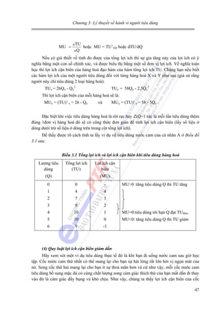 Chương 3: Lý thuyết về hành vi người tiêu dùng

MU =

TU
hoặc MU = TU’(Q) hoặc dTU/dQ
Q

Nếu có giả thiết về tính đo được của tổng lợi ích thì sự gia tăng này của lợi ích có ý
nghĩa bằng một con số chính xác, và được biểu thị bằng một số đơn vị lợi ích. Về nghĩa toán
học thì lợi ích cận biên của hàng hoá đạo hàm của hàm tổng lợi ích TU. Chẳng hạn nếu biết
các hàm lợi ích của một người tiêu dùng đối với từng hàng hoá X và Y như sau (giả sử rằng
người này chỉ tiêu dùng 2 loại hàng hoá):
TUx = 26Qx - Qy2

TUy = 58Qy - 2,5Qy2

Thì lợi ích cận biên của mỗi hàng hoá sẽ là:
MUx = (TU)’ x = 26 - Qx

và

MUy = (TU)’ y = 58 - 5Qy

Đặc biệt khi việc tiêu dùng hàng hoá là rời rạc hay Q=1 tức là mỗi lần tiêu dùng thêm
đúng 1đơn vị hàng hoá đó sẽ có công thức đơn giản để tính lợi ích cận biên (lấy số liệu ở
dòng dưới trừ số liệu ở dòng trên trong cột tổng lợi ích).
Để thấy được rõ cách tính ta lấy ví dụ về tiêu dùng nước cam của cá nhân A ở Biểu đồ
3.1 sau:
Biểu 3.1 Tổng lợi ích và lợi ích cận biên khi tiêu dùng hàng hoá

Lượng tiêu
dùng

Tổng lợi ích
(TU)

(Q)

Lợi ích cận
biên
(MU)

0

0

-

MU>0 :tăng tiêu dùng Q thì TU tăng

1

4

4

2

7

3

3

9

2

4

10

1

MU=0:tiêu dùng tới hạn Q đạt TUMax

5

10

0

MU<0: tăng tiêu dùng Q thì TU giảm

6

9

-1

(4) Quy luật lợi ích cận biên giảm dần

Hãy xem xét một ví dụ tiêu dùng thực tế đó là khi bạn đi uống nước cam sau giờ học
tập. Cốc nước cam thứ nhất có thể mang lại cho bạn sự hài lòng rất lớn bởi vị ngọn mát của
nó. Song cốc thứ hai mang lại cho bạn ít sự thoả mãn hơn và cứ như vậy, mỗi cốc nước cam
tiêu dùng bổ sung mặc dù có cùng chất lượng song cảm giác thích thú của bạn mất dần đi thay
vào đó là cảm giác đầy bụng và khó chịu. Như vậy, chúng ta thấy lợi ích cận biên của cốc
47

 