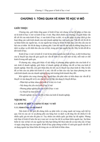 Chương 1: Tổng quan về kinh tế học vi mô

CHƯƠNG 1: TỔNG QUAN VỀ KINH TẾ HỌC VI MÔ
GIỚI THIỆU
Chương này, giới thiệu tổng quan về kinh tế học nói chung và hai bộ phận cơ bản của
nó là kinh tế học vi mô và kinh tế học vĩ mô. Mục đích chính của chương 1 là giới thiệu vấn
đề cốt lõi của môn kinh tế học, vì sao kinh tế học ra đời, và ra đời phục vụ mục đích gì cho
hoạt động sản xuất kinh doanh của một doanh nghiệp hay một quốc gia. Vấn đề cốt lõi đó là
sự khan hiếm các nguồn lực, và các nguồn lực trong tự nhiên thì hữu hạn, còn nhu cầu của xã
hội của cá nhân thì rất đa dạng và phong phú. Làm thế nào để sản xuất ra những hàng hoá và
dịch vụ phục vụ tốt nhất nhu cầu của xã hội, trong giới hạn nguồn lực đó. Đây là tiền đề để ra
đời kinh tế học.
Kinh tế học vi mô và kinh tế vĩ mô là hai phân ngành của kinh tế học, ra đời là khoa học
của lý thuyết lựa chọn để giải quyết các vấn đề kinh tế của mỗi một xã hội, mỗi một cơ chế
kinh tế trong mỗi quốc gia.
Ở chương này, cũng giới thiệu về nội dung và phương pháp nghiên cứu của kinh tế vi
mô, kinh tế doanh nghiệp, giới thiệu về doanh nghiệp và những vấn đề cơ bản của kinh tế
doanh nghiệp. Hơn thế, còn giới thiệu khá chi tiết của lý thuyết lựa chọn kinh tế. Đây là tiền
đề cơ bản của các phân tích kinh tế vi mô, vấn đề cơ bản của việc lựa chọn phương án sản
xuất kinh doanh của các doanh nghiệp trong môi trường kinh doanh thay đổi.
Khi nghiên cứu xong chương này, người học cần phải nắm và hiểu được các vấn đề lý
thuyết và vận dụng để xử lý các câu hỏi và bài tập vận dụng lý thuyết đã học.
- Phân biệt sự khác nhau của kinh tế vi mô và vĩ mô
- Nội dung chủ yếu của kinh tế học vi mô
- Phương pháp nghiên cứu của kinh tế học vi mô
- Lý thuyết lự chọn kinh tế
- Doanh nghiệp và các vấn đề cơ bản của kinh tế doanh nghiệp.

NỘI DUNG
1.1. KINH TẾ HỌC VÀ KINH TẾ HỌC VI MÔ
1.1.1. Kinh tế học và nền kinh tế
Nền kinh tế thế giới đã chứng kiến sự phát triển vô cùng mạnh mẽ trong suốt thế kỷ
qua. Giá trị của cải và sự phong phú của hàng hoá và dịch vụ đã tăng lên rất nhiều.Có rất
nhiều quốc gia trở nên rất giàu có. Tuy nhiên còn nhiều quốc gia khác lại rất nghèo. Nhưng
một thực tế kinh tế luôn tồn tại ở mọi nơi và mọi lúc đó là sự khan hiếm nguồn lực. Sự khan
hiếm là việc xã hội với các nguồn lực hữu hạn không thể thoả mãn tất cả mọi nhu cầu vô hạn
và ngày càng tăng của con người. Kinh tế học giúp chúng ta hiểu về cách giải quyết vấn đề về
sử dụng nguồn lực khan hiếm đó trong các cơ chế kinh tế khác nhau.
3

 