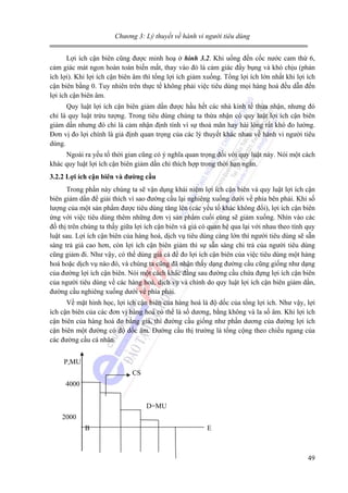 Chương 3: Lý thuyết về hành vi người tiêu dùng

Lợi ích cận biên cũng được minh hoạ ở hình 3.2. Khi uống đến cốc nước cam thứ 6,
cảm giác mát ngon hoàn toàn biến mất, thay vào đó là cảm giác đầy bụng và khó chịu (phản
ích lợi). Khi lợi ích cận biên âm thì tổng lợi ích giảm xuống. Tổng lợi ích lớn nhất khi lợi ích
cận biên bằng 0. Tuy nhiên trên thực tế không phải việc tiêu dùng mọi hàng hoá đều dẫn đến
lợi ích cận biên âm.
Quy luật lợi ích cận biên giảm dần được hầu hết các nhà kinh tế thừa nhận, nhưng đó
chỉ là quy luật trừu tượng. Trong tiêu dùng chúng ta thừa nhận có quy luật lợi ích cận biên
giảm dần nhưng đó chỉ là cảm nhận định tính vì sự thoả mãn hay hài lòng rất khó đo lường.
Đơn vị đo lợi chính là giả định quan trọng của các lý thuyết khác nhau về hành vi người tiêu
dùng.
Ngoài ra yếu tố thời gian cũng có ý nghĩa quan trọng đối với quy luật này. Nói một cách
khác quy luật lợi ích cận biên giảm dần chỉ thích hợp trong thời hạn ngắn.
3.2.2 Lợi ích cận biên và đường cầu

Trong phần này chúng ta sẽ vận dụng khái niệm lợi ích cận biên và quy luật lợi ích cận
biên giảm dần để giải thích vì sao đường cầu lại nghiêng xuống dưới về phía bên phải. Khi số
lượng của một sản phẩm được tiêu dùng tăng lên (các yếu tố khác không đổi), lợi ích cận biên
ứng với việc tiêu dùng thêm những đơn vị sản phẩm cuối cùng sẽ giảm xuống. Nhìn vào các
đồ thị trên chúng ta thấy giữa lợi ích cận biên và giá có quan hệ qua lại với nhau theo tính quy
luật sau. Lợi ích cận biên của hàng hoá, dịch vụ tiêu dùng càng lớn thì người tiêu dùng sẽ sẵn
sàng trả giá cao hơn, còn lợi ích cận biên giảm thì sự sẵn sàng chi trả của người tiêu dùng
cũng giảm đi. Như vậy, có thể dùng giá cả để đo lợi ích cận biên của việc tiêu dùng một hàng
hoá hoặc dịch vụ nào đó, và chúng ta cũng đã nhận thấy dạng đường cầu cũng giống như dạng
của đường lợi ích cận biên. Nói một cách khác đằng sau đường cầu chứa đựng lợi ích cận biên
của người tiêu dùng về các hàng hoá, dịch vụ và chính do quy luật lợi ích cận biên giảm dần,
đường cầu nghiêng xuống dưới về phía phải.
Về mặt hình học, lợi ích cận biên của hàng hoá là độ dốc của tổng lợi ích. Như vậy, lợi
ích cận biên của các đơn vị hàng hoá có thể là số dương, bằng không và la số âm. Khi lợi ích
cận biên của hàng hoá đo bằng giá, thì đường cầu giống như phần dương của đường lợi ích
cận biên một đường có độ dốc âm. Đường cầu thị trường là tổng cộng theo chiều ngang của
các đường cầu cá nhân.
P,MU
CS
4000
D=MU
2000
B

E

49

 