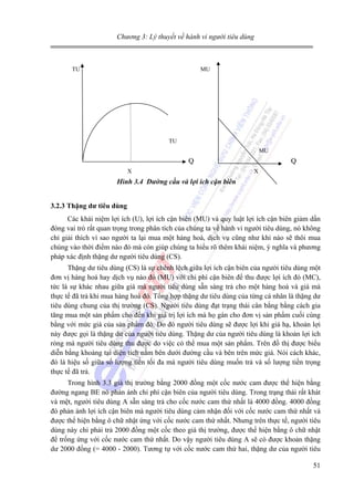 Chương 3: Lý thuyết về hành vi người tiêu dùng

TU

MU

TU
MU

Q
X

Q
X

Hình 3.4 Đường cầu và lợi ích cận biên
3.2.3 Thặng dư tiêu dùng

Các khái niệm lợi ích (U), lợi ích cận biên (MU) và quy luật lợi ích cận biên giảm dần
đóng vai trò rất quan trọng trong phân tích của chúng ta về hành vi người tiêu dùng, nó không
chỉ giải thích vì sao người ta lại mua một hàng hoá, dịch vụ cũng như khi nào sẽ thôi mua
chúng vào thời điểm nào đó mà còn giúp chúng ta hiểu rõ thêm khái niệm, ý nghĩa và phương
pháp xác định thặng dư người tiêu dùng (CS).
Thặng dư tiêu dùng (CS) là sự chênh lệch giữa lợi ích cận biên của người tiêu dùng một
đơn vị hàng hoá hay dịch vụ nào đó (MU) với chi phí cận biên để thu được lợi ích đó (MC),
tức là sự khác nhau giữa giá mà người tiêu dùng sẵn sàng trả cho một hàng hoá và giá mà
thực tế đã trả khi mua hàng hoá đó. Tổng hợp thặng dư tiêu dùng của từng cá nhân là thặng dư
tiêu dùng chung của thị trường (CS). Người tiêu dùng đạt trạng thái cân bằng bằng cách gia
tăng mua một sản phẩm cho đến khi giá trị lợi ích mà họ gán cho đơn vị sản phẩm cuối cùng
bằng với mức giá của sản phẩm đó. Do đó người tiêu dùng sẽ được lợi khi giá hạ, khoản lợi
này được gọi là thặng dư của người tiêu dùng. Thặng dư của người tiêu dùng là khoản lợi ích
ròng mà người tiêu dùng thu được do việc có thể mua một sản phẩm. Trên đồ thị được biểu
diễn bằng khoảng tại diện tích nằm bên dưới đường cầu và bên trên mức giá. Nói cách khác,
đó là hiệu số giữa số lượng tiền tối đa mà người tiêu dùng muốn trả và số lượng tiền trọng
thực tế đã trả.
Trong hình 3.3 giá thị trường bằng 2000 đồng một cốc nước cam được thể hiện bằng
đường ngang BE nó phản ánh chi phí cận biên của người tiêu dùng. Trong trạng thái rất khát
và mệt, người tiêu dùng A sẵn sàng trả cho cốc nước cam thứ nhất là 4000 đồng. 4000 đồng
đó phản ánh lợi ích cận biên mà người tiêu dùng cảm nhận đối với cốc nước cam thứ nhất và
được thể hiện bằng ô chữ nhật ứng với cốc nước cam thứ nhất. Nhưng trên thực tế, người tiêu
dùng này chỉ phải trả 2000 đồng một cốc theo giá thị trường, được thể hiện bằng ô chữ nhật
để trống ứng với cốc nước cam thứ nhất. Do vậy người tiêu dùng A sẽ có được khoản thặng
dư 2000 đồng (= 4000 - 2000). Tương tự với cốc nước cam thứ hai, thặng dư của người tiêu
51

 