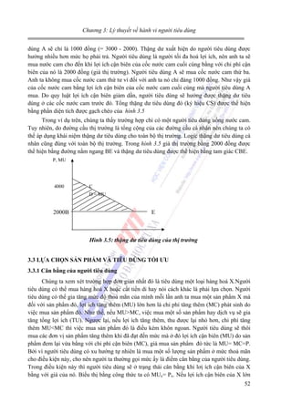 Chương 3: Lý thuyết về hành vi người tiêu dùng

dùng A sẽ chỉ là 1000 đồng (= 3000 - 2000). Thặng dư xuất hiện do người tiêu dùng được
hưởng nhiều hơn mức họ phải trả. Người tiêu dùng là người tối đa hoá lợi ích, nên anh ta sẽ
mua nước cam cho đến khi lợi ích cận biên của cốc nước cam cuối cùng bằng với chi phí cận
biên của nó là 2000 đồng (giá thị trường). Người tiêu dùng A sẽ mua cốc nước cam thứ ba.
Anh ta không mua cốc nước cam thứ tư vì đối với anh ta nó chỉ đáng 1000 đồng. Như vậy giá
của cốc nước cam bằng lợi ích cận biên của cốc nước cam cuối cùng mà người tiêu dùng A
mua. Do quy luật lợi ích cận biên giảm dần, người tiêu dùng sẽ hưởng được thặng dư tiêu
dùng ở các cốc nước cam trước đó. Tổng thặng dư tiêu dùng đó (ký hiệu CS) được thể hiện
bằng phần diện tích được gạch chéo của hình 3.5
Trong ví dụ trên, chúng ta thấy trường hợp chỉ có một người tiêu dùng uống nước cam.
Tuy nhiên, do đường cầu thị trường là tổng cộng của các đường cầu cá nhân nên chúng ta có
thể áp dụng khái niệm thặng dư tiêu dùng cho toàn bộ thị trường. Logic thặng dư tiêu dùng cá
nhân cũng đúng với toàn bộ thị trường. Trong hình 3.5 giá thị trường bằng 2000 đồng được
thể hiện bằng đường nằm ngang BE và thặng dư tiêu dùng được thể hiện bằng tam giác CBE.
P, MU

4000

C
D = MU

2000B

E

Hình 3.5: thặng dư tiêu dùng của thị trường
3.3 LỰA CHỌN SẢN PHẨM VÀ TIÊU DÙNG TỐI ƯU
3.3.1 Cân bằng của người tiêu dùng

Chúng ta xem xét trường hợp đơn giản nhất đó là tiêu dùng một loại hàng hoá X.Người
tiêu dùng có thể mua hàng hoá X hoặc cất tiền di hay nói cách khác là phải lựa chọn. Người
tiêu dùng có thể gia tăng mức độ thoả mãn của mình mỗi lần anh ta mua một sản phẩm X mà
đối với sản phẩm đó, lợi ích tăng thêm (MU) lớn hơn là chi phí tăng thêm (MC) phát sinh do
việc mua sản phẩm đó. Như thế, nếu MU>MC, việc mua một số sản phẩm hay dịch vụ sẽ gia
tăng tổng lợi ích (TU). Ngược lại, nếu lợi ích tăng thêm, thu được lại nhỏ hơn, chi phí tăng
thêm MU<MC thì việc mua sản phẩm đó là điều kém khôn ngoan. Người tiêu dùng sẽ thôi
mua các đơn vị sản phẩm tăng thêm khi đã đạt đến mức mà ở đó lợi ích cận biên (MU) do sản
phẩm đem lại vừa bằng với chi phí cận biên (MC), giá mua sản phẩm đó tức là MU= MC=P.
Bởi vì người tiêu dùng có xu hướng tự nhiên là mua một số lượng sản phẩm ở mức thoả mãn
cho điều kiện này, cho nên người ta thường gọi mức ấy là điểm cân bằng của người tiêu dùng.
Trong điều kiện này thì người tiêu dùng sẽ ở trạng thái cân bằng khi lơị ích cận biên của X
bằng với giá của nó. Biểu thị bằng công thức ta có MUx= Px. Nếu lợi ích cận biên của X lớn
52

 