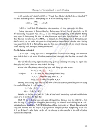 Chương 3: Lý thuyết về hành vi người tiêu dùng
2. Tỷ suất thay thế cận biên (MRSX/Y) : Tỷ suất thay thế cân biên là số đơn vị hàng hoá Y
cần mua thêm khi giảm đi 1 đơn vị hàng hoá X để lợi ích không thay đổi.
MRSX / Y =

MU x
= − Y/ X
MU y

MRSX/Y chính là độ dốc của đường bàng quan ứng với từng phương án tiêu dùng.
Đường bàng quan là đường thẳng hay đường cong, là hình chữa L phụ thuộc vào độ
dốc của đường bàng quan. Nếu MRSX/Y là khác nhau giữa các phương án lựa chọn thì đường
bằng quan là đường cong thể hiện các sản phẩm được người tiêu dùng lựa chọn chỉ có thể
thay thế phần nào cho nhau. Còn MRSX/Y là hằng số, thì đường bàng quan là đường thẳng có
độ dốc âm và các sản phẩm mà người tiêu dùng lựa chọn thay thế hoàn toàn cho nhau. Đường
bàng quan hình chữ L là đường bàng quan thể hiện mỗi một mức lợi ích chỉ có một phương
án kết hợp duy nhất, không có phương án thay thế .
3.3.3.2 Đường ngân sách
1. Khái niệm : Đường ngân sách là đường biểu thị tất cả các cách kết hợp khác nhau của
hàng hoá và dịch vụ mà người tiêu dùng mua thoả mãn cùng một mức thu nhập của người tiêu
dùng.

Hay có thể hiểu đường ngân sách là đường giới hạn khả năng tiêu dùng của người tiêu
dùng phụ thuộc vào giá cả của hàng hoá và thu nhập.
Có thể biểu diễn phương trình đường ngân sách thông qua hàm số sau
I = PXQX + PyQy + …. PnQn.
Trong đó

I : Là mức thu nhập của người tiêu dùng
Px,Py,Pn : Giá cả của hàng hoá X,Y,…N
Qx,Qy,Qn : Số lượng sản phẩm X,Y,N.

Phương trình đường ngân sách có thể được viết khái quát với giả thiết người tiêu dùng
chỉ mua hai hàng hoá X và Y hư sau.
I = PXQX + PyQy
QY = - Px/PyQX + I/PY
Độ dốc của đường ngân sách là PX/PY. Có thể minh hoạ đường ngân sách với hai sản
phẩm X và Y như hình 3.8 dưới đây.
Hình 3.8 mô tả đường ngân sách của một người tiêu dùng có mức thu nhập là I1. Với
mức thu nhập là I1 người tiêu dùng phân phối thu nhập của mình để mua hai hàng hoá X và Y.
Với các phương án chi tiêu A,B,C,D khác nhau, những phương án này đều có điểm chung là
cùng đảm bảo một mức thu nhập I1. Việc người tiêu dùng sẽ lựa chọn một phương án chi tiêu
là A hay B hay C,... phụ thuộc vào lợi ích của phương án nào mạng lại là lớn nhất với cùng
một mức thu nhập là I1

57

 