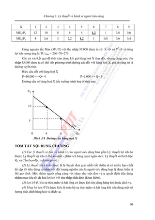 Chương 3: Lý thuyết về hành vi người tiêu dùng

X

1

2

3

4

5

6

7

8

9

MUx/Px

12

10

8

6

4

1,2

1

0,8

0,6

MUy/Py

4

3,6

3

2,2

1,2

1

0,8

0,6

0,4

Cùng nguyên tắc Max (MU/P) với thu nhập 55.000 được ta có: X*=6 và Y*=5 và tổng
lợi ích tương ứng là TU Max = 206+70=276
Căn cứ vào kết quả đã tính toán được khi giá hàng hoá X thay đổi, nhưng cùng mức thu
nhập 55.000 được ta có thể viết phương trình đường cầu đối với hàng hoá X, giả sử rằng nó là
đường tuyến tính.
Biểu cầu đối với hàng hoá X
P=10.000 => Q= 4

P=5.000 => Q= 6

Đường cầu về hàng hoá X dốc xuống minh hoạ ở hình sau:
PX

10

5
DX
0

4

6

QX

Hình 3.9 Đường cầu hàng hoá X

TÓM TẮT NỘI DUNG CHƯƠNG
(1) Các lý thuyết cơ bản về hành vi của người tiêu dùng bao gồm Lý thuyết lợi ích đo
được; Lý thuyết lợi ích có thể so sánh - phân tích bàng quan ngân sách, Lý thuyết sở thích bộc
lộ; và Cầu theo đặc tính sản phẩm
(2) Lý thuyết lợi ích đo được là lý thuyết đơn giản nhất (tất nhiên sẽ có nhiều hạn chế)
đề cập tới tiêu dùng cá nhân với đối tượng nghiên cứu là người tiêu dùng hợp lý được hiểu là
Hộ gia đình: Một nhóm người sống cùng với nhau như một đơn vị ra quyết định tiêu dùng
nhằm mục tiêu tối đa hoá lợi ích với thu nhập nhất định (khan hiếm).
(3) Lợi ích (U) là sự thoả mãn và hài lòng có được khi tiêu dùng hàng hoá hoặc dịch vụ.
(4) Tổng lợi ích (TU) được hiểu là toàn bộ sự thảo mãn và hài long khi tiêu dùng một số
lượng nhất định hàng hoá và dịch vụ.

60

 