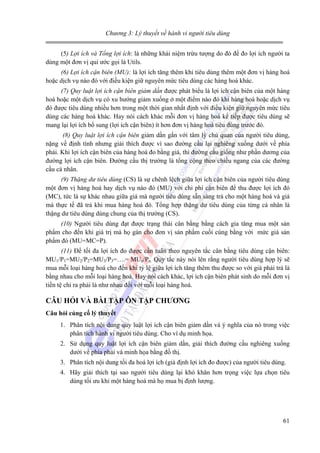 Chương 3: Lý thuyết về hành vi người tiêu dùng

(5) Lợi ích và Tổng lợi ích: là những khái niệm trừu tượng do đó để đo lợi ích người ta
dùng một đơn vị qui ước gọi là Utils.
(6) Lợi ích cận biên (MU): là lợi ích tăng thêm khi tiêu dùng thêm một đơn vị hàng hoá
hoặc dịch vụ nào đó với điều kiện giữ nguyên mức tiêu dùng các hàng hoá khác.
(7) Quy luật lợi ích cận biên giảm dần được phát biểu là lợi ích cận biên của một hàng
hoá hoặc một dịch vụ có xu hướng giảm xuống ở một điểm nào đó khi hàng hoá hoặc dịch vụ
đó được tiêu dùng nhiều hơn trong một thời gian nhất định với điều kiện giữ nguyên mức tiêu
dùng các hàng hoá khác. Hay nói cách khác mỗi đơn vị hàng hoá kế tiếp được tiêu dùng sẽ
mang lại lợi ích bổ sung (lợi ích cận biên) ít hơn đơn vị hàng hoá tiêu dùng trước đó.
(8) Quy luật lợi ích cận biên giảm dần gắn với tâm lý chủ quan của người tiêu dùng,
nặng về định tính nhưng giải thích được vì sao đường cầu lại nghiêng xuống dưới về phía
phải. Khi lợi ích cận biên của hàng hoá đo bằng giá, thì đường cầu giống như phần dương của
đường lợi ích cận biên. Đường cầu thị trường là tổng cộng theo chiều ngang của các đường
cầu cá nhân.
(9) Thặng dư tiêu dùng (CS) là sự chênh lệch giữa lợi ích cận biên của người tiêu dùng
một đơn vị hàng hoá hay dịch vụ nào đó (MU) với chi phí cận biên để thu được lợi ích đó
(MC), tức là sự khác nhau giữa giá mà người tiêu dùng sẵn sàng trả cho một hàng hoá và giá
mà thực tế đã trả khi mua hàng hoá đó. Tổng hợp thặng dư tiêu dùng của từng cá nhân là
thặng dư tiêu dùng dùng chung của thị trường (CS).
(10) Người tiêu dùng đạt được trạng thái cân bằng bằng cách gia tăng mua một sản
phẩm cho đến khi giá trị mà họ gán cho đơn vị sản phẩm cuối cùng bằng với mức giá sản
phẩm đó (MU=MC=P).
(11) Để tối đa lợi ích đo được cần tuân theo nguyên tắc cân bằng tiêu dùng cận biên:
MU1/P1=MU2/P2=MU3/P3=….= MUn/Pn. Quy tắc này nói lên rằng người tiêu dùng hợp lý sẽ
mua mỗi loại hàng hoá cho đến khi tỷ lệ giữa lợi ích tăng thêm thu được so với giá phải trả là
bằng nhau cho mỗi loại hàng hoá. Hay nói cách khác, lợi ích cận biên phát sinh do mỗi đơn vị
tiền tệ chi ra phải là như nhau đối với mỗi loại hàng hoá.

CÂU HỎI VÀ BÀI TẬP ÔN TẬP CHƯƠNG
Câu hỏi củng cố lý thuyết

1. Phân tích nội dung quy luật lợi ích cận biên giảm dần và ý nghĩa của nó trong việc
phân tích hành vi người tiêu dùng. Cho ví dụ minh họa.
2. Sử dụng quy luật lợi ích cận biên giảm dần, giải thích đường cầu nghiêng xuống
dưới về phía phải và minh họa bằng đồ thị.
3. Phân tích nội dung tối đa hoá lợi ích (giả định lợi ích đo được) của người tiêu dùng.
4. Hãy giải thích tại sao người tiêu dùng lại khó khăn hơn trọng việc lựa chọn tiêu
dùng tối ưu khi một hàng hoá mà họ mua bị định lượng.

61

 