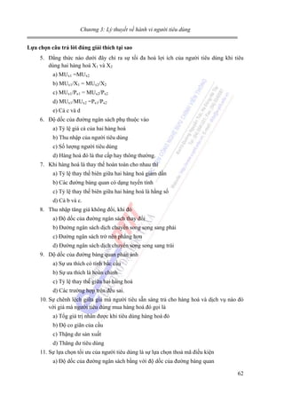 Chương 3: Lý thuyết về hành vi người tiêu dùng
Lựa chọn câu trả lời đúng giải thích tại sao

5. Đẳng thức nào dưới đây chỉ ra sự tối đa hoá lợi ích của người tiêu dùng khi tiêu
dùng hai hàng hoá X1 và X2
a) MUx1 =MUx2
b) MUx1/X1 = MUx2/X2
c) MUx1/Px1 = MUx2/Px2
d) MUx1/MUx2 =Px1/Px2
e) Cả c và d
6. Độ dốc của đường ngân sách phụ thuộc vào
a) Tỷ lệ giá cả của hai hàng hoá
b) Thu nhập của người tiêu dùng
c) Số lượng người tiêu dùng
d) Hàng hoá đó là thư cấp hay thông thường.
7. Khi hàng hoá là thay thế hoàn toàn cho nhau thì
a) Tỷ lệ thay thế biên giữa hai hàng hoá giảm dần
b) Các đường bàng quan có dạng tuyến tính
c) Tỷ lệ thay thế biên giữa hai hàng hoá là hằng số
d) Cả b và c.
8. Thu nhập tăng giá không đổi, khi đó
a) Độ dốc của đường ngân sách thay đổi
b) Đường ngân sách dịch chuyển song song sang phải
c) Đường ngân sách trở nên phẳng hơn
d) Đường ngân sách dịch chuyển song song sang trái
9. Dộ dốc của đường bàng quan phản ánh
a) Sự ưa thích có tính bắc cầu
b) Sự ưa thích là hoàn chỉnh
c) Tỷ lệ thay thế giữa hai hàng hoá
d) Các trường hợp trên đều sai.
10. Sự chênh lệch giữa giá mà người tiêu sẵn sàng trả cho hàng hoá và dịch vụ nào đó
với giá mà người tiêu dùng mua hàng hoá đó gọi là
a) Tổg giá trị nhân được khi tiêu dùng hàng hoá đó
b) Độ co giãn của cầu
c) Thặng dư sản xuất
d) Thăng dư tiêu dùng
11. Sự lựa chọn tối ưu của người tiêu dùng là sự lựa chọn thoả mã điều kiện
a) Độ dốc của đường ngân sách bằng với độ dốc của đường bàng quan
62

 