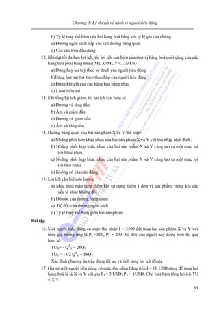 Chương 3: Lý thuyết về hành vi người tiêu dùng

b) Tỷ lệ thay thế biên của hai hàng hoá bằng với tỷ lệ giá của chúng
c) Đường ngân sách tiếp xúc với đường bàng quan
d) Các câu trên đều đúng
12. Khi đạt tối đa hoá lợi ích, thì lợi ích cân biên của đơn vị hàng hoá cuối cùng của các
hàng hoá phải bằng nhau( MUX=MUY=….MUn)
a) Đúng hay sai tuỳ theo sở thích của người tiêu dùng
b)Đúng hay sai tuỳ theo thu nhập của người tiêu dùng
c) Đúng khi giá của các hàng hoá bằng nhau
d) Luôn luôn sai.
13. Khi tổng lợi ích giảm, thì lợi ích cận biên sẽ
a) Dương và tăng dần
b) Âm và giảm dần
c) Dương và giảm dần
d) Âm và tăng dần.
14. Đường bàng quan của hai sản phẩm X và Y thể hiện:
a) Những phối hợp khác nhau của hai sản phẩm X và Y với thu nhập nhất định.
b) Những phối hợp khác nhau của hai sản phẩm X và Y cùng tạo ra một mưc lợi
ích khác nhau.
c) Những phối hợp khác nhau của hai sản phẩm X và Y cùng tạo ra một mưc lợi
ích như nhau.
d) Không có câu nào đúng.
15. Lợi ích cận biên đo lường
a) Mức thoả mãn tăng thêm khi sử dụng thêm 1 đơn vị sản phẩm, trong khi các
yếu tố khác không đổi.
b) Độ dốc của đường bàng quan
c) Độ dốc của đường ngân sách
d) Tỷ lệ thay thế biên giữa hai sản phẩm.
Bài tập

16. Một người tiêu dùng có mức thu nhập I = 3500 đểt mua hai sản phẩm X và Y với
mức giá tương ứng là Px =500, Py = 200. Sở thíc của người này được biểu thị qua
hàm số
TUX= - Q2X + 26QX
TUY = -5/2 Q2Y + 58QY
Xác định phương án tiêu dùng tối ưu và tính tổng lợi ích tối đa.
17. Giả sử một người tiêu dùng có mức thu nhập bằng tiền I = 60 USD dùng để mua hai
hàng hoá là là X và Y với giá PX= 3 USD; PY = 1USD. Cho biết hàm tổng lợi ích TU
= X.Y.
63

 