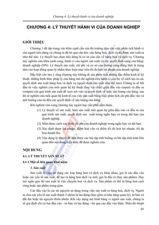 Chương 4: Lý thuyết hành vi của doanh nghiệp

CHƯƠNG 4: LÝ THUYẾT HÀNH VI CỦA DOANH NGHIỆP
GIỚI THIỆU
Chương 3 đã tập trung vào khía cạnh cầu của thị trường dựa vào việc phân tích hành vi
của người tiêu dùng và chúng ta đã bỏ qua câu hỏi: các hàng hoá, dịch vụ đã được sản xuất ra
như thế nào. Lý thuyết lựa chọn tiêu dùng là cơ sở của cầu về hàng hoá và dịch vụ. Chương
này nghiên cứu khía cạnh cung, hành vi của người sản xuất và các quyết định cung của hãng/
doanh nghiệp (DN). Lý thuyết sản xuất, chi phí và cơ sở của đường cung đồng thời là trọng
tâm của hoạt động quản lý nhằm thực hiện mục tiêu tối đa hoá lợi nhuận của doanh nghiệp.
Đặc biệt cần lưu ý rằng chương này không đi sâu phân tích những đặc điểm kinh tế kỹ
thuật, những hình thức pháp lý của hãng mà chỉ nghiên cứu hành vi của họ về cách tạo ra các
quyết định sản xuất hàng hoá và dịch vụ (quyết định sản xuất như thế nào). Chúng ta sẽ bắt
đầu từ việc nghiên cứu mối quan hệ kỹ thuật (hay vật chất) giữa đầu vào (input) và đầu ra
(output) của quá trình sản xuất để xem xét việc ra quyết định về mức sản lượng của hãng, sau
đó sẽ nghiên cứu mối quan hệ kinh tế của việc sản xuất bằng việc phân tích chi phí đầu vào và
ảnh hưởng của nó đến các quyết định về sản lượng của hãng.
Khi nghiên cứu xong chương này người học cần phải nắm được.
(1) Lý thuyết về sản xuất, hàm sản xuất mối quan hệ giữa đầu vào và đầu ra của
quá trình sản xuất, quyết định sản xuất trong ngắn hạn và trong dài hạn của
doanh nghiệp.
(2) Nắm được cách xác định chi phí của doanh nghiệp trong ngắn hạn và dài hạn
(3) Xác định được lợi nhuận, điểm hoà vốn và điểm tối đa hoá lợi nhuận, tối đa
hoá doanh thu.
(4) Vận dụng lý thuyết để làm được các bài tập tình huống và bài tập tính toán liên
quan đến nội dung kiến thức đã được nghiên cứu.

NỘI DUNG
4.1. LÝ THUYẾT SẢN XUẤT
4.1.1 Một số liên quan khái niệm
1. Sản xuất

Sản xuất là việc sử dụng các loại hàng hoá và dịch vụ khác nhau, gọi là các đầu vào
hoặc các yếu tố sản xuất, để tạo ra hàng hoá dịch vụ mới, gọi là đầu ra (hay sản phẩm). Hay
nói ngắn gọn thì sản xuất là việc chuyển hoá và dịch vụ. Sản phẩm có thể là hàng hoá cuối
cùng hoặc sản phẩm trung gian.
Các đầu vào là các tài nguyên sử dụng trong việc sản xuất ra hàng hoá, dịch vụ. Người
ta chia các yếu tố sản xuất thành 3 nhóm là lao động (bao gồm cả khả năng quản lý), tư bản và
đất đai hoặc tài nguyên thiên nhiên. Khi xây dựng mô hình hàng vi người sản xuất, chúng ta
sẽ giả định chỉ có hai đầu vào - tư bản và lao động - bỏ qua các đầu vào khác. Điều đó thuận
65

 