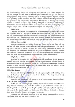 Chương 4: Lý thuyết hành vi của doanh nghiệp

tiện cho việc sử dụng công cụ toán học đặc biệt là các phân tích đại số. Để xây dựng mô hình
sản xuất, chúng ta phải đưa ra hai giả định đơn giản hoá nữa: thứ nhất, giả định rằng tất cả
những người lao động đều cung cấp những dịch vụ lao động giống nhau. Nghĩa là, chúng ta
sẽ bỏ qua những sự khác nhau trong thực tế lao động của một nhà thiết kế động cơ quạt điện,
một quản đốc và một công nhân lắp ráp quạt điện…Như vậy mới có thể cộng được các công
việc của họ với nhau để được số lượng lao động. Tương tự, đối với đầu vào tư bản cũng giả
định như thế. Thứ hai, khi phân tích hành vi của người sản xuất chúng ta đã ngầm giả định
rằng các hãng có hành vi là tối đa hoá lợi nhuận trong nền kinh tế thị trường.
2. Công nghệ

Công nghệ được hiểu là các cách thức hoặc các phương pháp (các kỹ thuật) kết hợp các
đầu vào để tạo ra đầu ra. Công nghệ có thể đơn giản, có thể phức tạp. Trong định nghĩa hàm
sản xuất nêu trên chúng ta giả định quá trình sản xuất được thực hiện với một trình độ công
nghệ nhất định hàm ý công nghệ được coi là không đổi trong quá trình sản xuất xem xét. Như
vậy, khi xây dựng lý thuyết sản xuất và chi phí, công nghệ được coi là một tham số cho trước.
3. Hãng( doanh nghiệp)

Hãng hay doanh nghiệp được hiểu là tổ chức kinh tế thuê, mua các yếu tố sản xuất (đầu
vào) sản xuất ra các hàng hoá, dịch vụ (đầu ra) để bán nhằm mục đích sinh lời. Trong thực tế,
các hãng có hình thức và quy mô khác nhau. Một hãng có thể là một người hoặc một gia đình
tiến hành công việc sản xuất một hàng hoá và dịch vụ; ví dụ, một nông trại và một cửa hàng
nhỏ. Một hãng cũng có thể là một công ty đa quốc gia sản xuất một loạt những sản phẩm
trung gian có thể được sử dụng làm đầu vào để sản xuất ra các sản phẩm cuối cùng.
4. Ngắn hạn và dài hạn

Ngắn hạn (SR) là khoảng thời gian trong đó có ít nhất một đầu vào cố định (không thể
thay đổi được trong quá trình sản xuất đang xem xét). Chẳng hạn trong ngắn hạn thường thì
số nhân công có thể thay đổi nhưng quy mô nhà máy và số máy móc thì không thể. Ngược lại,
dài hạn (LR) được định nghĩa là khoảng thời gian trong đó hãng có thể thay đổi tất cả các đầu
vào sử dụng trong quá trình sản xuất.
4.1.2. Hàm sản xuất

Hàm sản xuất là mối quan hệ kỹ thuật biểu hiện lượng hàng hoá tối đa mà hãng có thể
sản xuất được từ các tập hợp khác nhau của các yếu tố đầu vào (lao động, vốn…) với một
trình độ công nghệ nhất định.
Dạng tổng quát của hàm sản xuất là Q=f(x1, x2…xn) trong đó: Q là sản lượng (đầu ra),
x1, x2….xn là các yếu tố sản xuất (đầu vào).
Để đơn giản hoá, nếu chúng ta giới hạn hãng chỉ sản xuất với hai đầu vào cơ bản là lao
động (L) và tư bản/vốn (K), các yếu tố đầu vào khác cố định, thì hàm sản xuất phổ biến và
hữu dụng nhất là hàm Cobb-Douglas có dạng Q= f(K,L) =a.Kα.Lβ; trong đó: a là một hằng số
tuỳ thuộc vào đơn vị đo lường đầu vào và đầu ra; α vàβ là những hệ số cho biết về tầm quan
trọng tương đối của lao động và vốn trong quá trình sản xuất.
Khái niệm hiệu suất của quy mô đề cập tới sự thay đổi của sản lượng đầu ra khi tất cả
các đầu vào có thể tăng theo cùng tỷ lệ trong dài hạn.
66

 