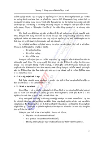 Chương 1: Tổng quan về kinh tế học vi mô
doanh nghiệp trả cho việc sử dụng các nguồn lực đó. Còn các doanh nghiệp tham gia vào hai
thị trường đó để mua hoặc thuê các yếu tố sản xuất cần thiết để tạo ra các hàng hoá và dịch vụ
mà người tiêu dùng mong muốn. Chính phủ tham gia vào hai thị trường không sản xuất một
cách hiệu quả. Đó thường là các hàng hoá công cộng và các hàng hoá liên quan đến an ninh
quốc phòng...Ngoài ra Chính phủ còn điều tiết thu nhập thông qua thuế và các chương trình
trợ cấp.
Mỗi thành viên khi tham gia vào nền kinh tế đều có những mục tiêu và hạn chế khác
nhau. Hộ gia đình mong muốn tối đa hoá lợi ích dựa trên lượng thu nhập của mình, doanh
nghiệp tối đa hoá lợi nhuận căn cứ trên ràng buộc về nguồn lực sản xuất và chính phủ tối đa
hoá phúc lợi xã hội dựa trên lượng ngân sách mà mình có.
Cơ chế phối hợp là cơ chế phối hợp sự lựa chọn của các thành viên kinh tế với nhau.
Chúng ta biết tới các loại cơ chế cơ bản là:
-

Cơ chế mệnh lệnh.

-

Cơ chế thị trường.

-

Cơ chế hỗn hợp.

Trong cơ chế mệnh lệnh (cơ chế kế hoạch hoá tập trung) ba vấn đề kinh tế cơ bản do
chính phủ quyết định. Còn trong cơ chế thị trường, các vấn đề kinh tế cơ bản do thị trường
(cung - cầu) xác định. Trong cơ chế hỗn hợp, cả chính phủ và thị trường đều tham gia giải
quyết các vấn đề kinh tế cơ bản. Hiện nay các nước đều áp dụng cơ chế hỗn hợp để giải quyết
các vấn đề kinh tế cơ bản. Tuy nhiên, việc giải quyết các vấn đề kinh tế cơ bản đó khác nhau
ở các nước khác nhau.
1.1.2. Các bộ phận kinh tế học
Tuỳ thuộc vào đối tượng và phạm vi nghiên cứu, kinh tế học bao gồm hai bộ phận cơ
bản là kinh tế học vĩ mô và kinh tế học vi mô.
1.1.2.1 Kinh tế học vi mô:
Kinh tế học vi mô là một bộ phận của kinh tế học. Kinh tế học vi mô nghiên cứu hành vi
của các thành viên kinh tế đo là các hộ gia đình, doanh nghiệp và chính phủ. Kinh tế vi mô
nghiên cứu cách thức ra quyết định của mỗi thành viên.
Ví dụ như người tiêu dùng sẽ sử dụng thu nhập hữu hạn của mình như thế nào? Tại sao
họ lại thích hàng hoá này hơn hàng hoá khác. Hoặc như doanh nghiệp sẽ sản xuất bao nhiêu
sản phẩm để đạt được mục tiêu tối đa hoá lợi nhuận? Nếu giá đầu vào tăng lên, doanh nghiệp
sẽ phải làm gì? Chính phủ sẽ phân bổ ngân sách hữu hạn của mình cho các mục tiêu như giáo
dục, y tế như thế nào?....
Nói ngắn gọn, kinh tế học vi mô nghiên cứu các vấn đề sau:
-

Mục tiêu của các thành viên kinh tế;

-

Các giới hạn của các thành viên kinh tế ;

-

Phương pháp đạt được mục tiêu kinh tế của các thành viên trong xã hội.

5

 
