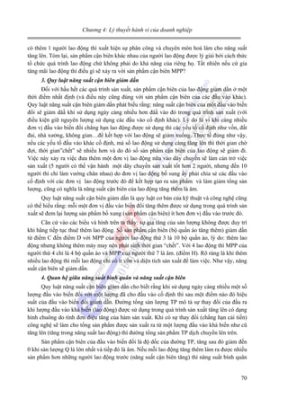 Chương 4: Lý thuyết hành vi của doanh nghiệp

có thêm 1 người lao động thì xuất hiện sự phân công và chuyên môn hoá làm cho năng suất
tăng lên. Tóm lại, sản phẩm cận biên khác nhau của người lao động được lý giải bởi cách thức
tổ chức quá trình lao động chứ không phải do khả năng của riêng họ. Tất nhiên nếu cứ gia
tăng mãi lao động thì điều gì sẽ xảy ra với sản phẩm cận biên MPP?
3. Quy luật năng suất cận biên giảm dần

Đối với hầu hết các quá trình sản xuất, sản phẩm cận biên của lao động giảm dần ở một
thời điểm nhất định (và điều này cũng đúng với sản phẩm cận biên của các đầu vào khác).
Quy luật năng suất cận biên giảm dần phát biểu rằng: năng suất cận biên của một đầu vào biến
đổi sẽ giảm dâầ khi sử dụng ngày càng nhiều hơn đâầ vào đó trong quá trình sản xuất (với
điều kiện giữ nguyên lượng sử dụng các đầu vào cố định khác). Lý do là vì khi càng nhiều
đơn vị đầu vào biến đổi chẳng hạn lao động được sử dụng thì các yếu tố cố định như vốn, đất
đai, nhà xưởng, không gian…để kết hợp với lao động sẽ giảm xuống. Thực tế đúng như vậy,
nếu các yếu tố đầu vào khác cố định, mà số lao động sử dụng càng tăng lên thì thời gian chờ
đợi, thời gian”chết” sẽ nhiều hơn và do đó số sản phẩm cận biên của lao động sẽ giảm đi.
Việc này xảy ra việc đưa thêm một đơn vị lao động nữa vào dây chuyền sẽ làm cản trở việc
sản xuất (5 người có thể vận hành một dây chuyền sản xuất tốt hơn 2 người, nhưng đến 10
người thì chỉ làm vướng chân nhau) do đơn vị lao động bổ sung ấy phải chia sẻ các đầu vào
cố định với các đơn vị lao động trước đó để kết hợp tạo ra sản phẩm và làm giảm tổng sản
lượng, cũng có nghĩa là năng suất cận biên của lao động tăng thêm là âm.
Quy luật năng suất cận biên giảm dần là quy luật cơ bản của kỹ thuật và công nghệ cũng
có thể hiểu rằng: mỗi một đơn vị đầu vào biến đổi tăng thêm được sử dụng trong quá trình sản
xuất sẽ đem lại lượng sản phẩm bổ xung (sản phẩm cận biên) ít hơn đơn vị đầu vào trước đó.
Căn cứ vào các biểu và hình trên ta thấy: sự gia tăng của sản lượng không được duy trì
khi hãng tiếp tục thuê thêm lao động. Số sản phẩm cận biên (bộ quần áo tăng thêm) giảm dần
từ điểm C đến điểm D với MPP của người lao động thứ 3 là 10 bộ quần áo, lý do: thêm lao
động nhưng không thêm máy may nên phát sinh thời gian “chết”. Với 4 lao động thì MPP của
người thứ 4 chỉ là 4 bộ quần áo và MPP của người thứ 7 là âm. (điểm H). Rõ ràng là khi thêm
nhiều lao động thì mỗi lao động chỉ có ít vốn và diện tích sản xuất để làm việc. Như vậy, năng
suất cận biên sẽ giảm dần.
4. Quan hệ giữa năng suất bình quân và năng suất cận biên

Quy luật năng suất cận biên giảm dần cho biết rằng khi sử dụng ngày càng nhiều một số
lượng đầu vào biến đổi với một lượng đã cho đầu vào cố định thì sau một điểm nào đó hiệu
suất của đầu vào biến đổi giảm dần. Đường tổng sản lượng TP mô tả sự thay đổi của đầu ra
khi lượng đầu vào khả biến (lao động) được sử dụng trong quá trình sản xuất tăng lên có dạng
hình chuông do tính đơn điệu tăng của hàm sản xuất. Khi có sự thay đổi (chẳng hạn cải tiến)
công nghệ sẽ làm cho tổng sản phẩm được sản xuất ra từ một lượng đầu vào khả biến như cũ
tăng lên (tăng trong năng suất lao động) thì đường tổng sản phẩm TP dịch chuyển lên trên.
Sản phẩm cận biên của đầu vào biến đổi là độ dốc của đường TP, tăng sau đó giảm đến
0 khi sản lượng Q là lớn nhất và tiếp đó là âm. Nếu mỗi lao động tăng thêm làm ra được nhiều
sản phẩm hơn những người lao động trước (năng suất cận biên tăng) thì năng suất bình quân

70

 
