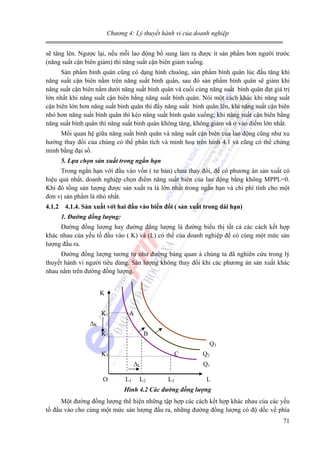 Chương 4: Lý thuyết hành vi của doanh nghiệp

sẽ tăng lên. Ngược lại, nếu mỗi lao động bổ sung làm ra được ít sản phẩm hơn người trước
(năng suất cận biên giảm) thì năng suất cận biên giảm xuống.
Sản phẩm bình quân cũng có dạng hình chuông, sản phẩm bình quân lúc đầu tăng khi
năng suất cận biên nằm trên năng suất bình quân, sau đó sản phẩm bình quân sẽ giảm khi
năng suất cận biên nằm dưới năng suất bình quân và cuối cùng năng suất bình quân đạt giá trị
lớn nhất khi năng suất cận biên bằng năng suất bình quân. Nói một cách khác khi năng suất
cận biên lớn hơn năng suất bình quân thì đẩy năng suất bình quân lên, khi năng suất cận biên
nhỏ hơn năng suất bình quân thì kéo năng suất bình quân xuống; khi năng suất cận biên bằng
năng suất bình quân thì năng suất bình quân không tăng, không giảm và ở vào điểm lớn nhất.
Mối quan hệ giữa năng suất bình quân và năng suất cận biên của lao động cũng như xu
hướng thay đổi của chúng có thể phân tích và minh hoạ trên hình 4.1 và cũng có thể chứng
minh bằng đại số.
5. Lựa chọn sản xuất trong ngắn hạn

Trong ngắn hạn với đầu vào vốn ( tư bản) chưa thay đổi, để có phương án sản xuất có
hiệu quả nhất, doanh nghiệp chọn điểm năng suất biên của lao động bằng không MPPL=0.
Khi đó tổng sản lượng được sản xuất ra là lớn nhất trong ngắn hạn và chi phí tính cho một
đơn vị sản phẩm là nhỏ nhất.
4.1.2

4.1.4. Sản xuất với hai đầu vào biến đổi ( sản xuất trong dài hạn)
1. Đường đồng lượng:

Đường đồng lượng hay đường đẳng lượng là đường biểu thị tất cả các cách kết hợp
khác nhau của yếu tố đầu vào ( K) và (L) có thể của doanh nghiệp để có cùng một mức sản
lượng đầu ra.
Đường đồng lượng tương tự như đường bàng quan à chúng ta đã nghiên cứu trong lý
thuyết hành vi người tiêu dùng. Sản lượng không thay đổi khi các phương án sản xuất khác
nhau nằm trên đường đồng lượng.
K
K1

A

∆K
K2

B
Q3

K3

C
∆L

O

L1

L2

Q2
Q1

L3

L

Hình 4.2 Các đường đồng lượng

Một đường đồng lượng thể hiện những tập hợp các cách kết hợp khác nhau của các yếu
tố đầu vào cho cùng một mức sản lượng đầu ra, những đường đồng lượng có độ dốc về phía
71

 