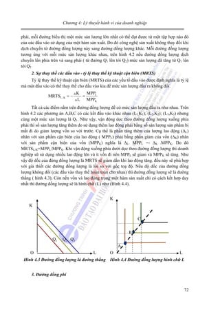 Chương 4: Lý thuyết hành vi của doanh nghiệp

phải, mỗi đường biểu thị một mức sản lượng lớn nhất có thể đạt được từ một tập hợp nào đó
của các đầu vào sử dụng của một hàm sản xuất. Do đó công nghệ sản xuất không thay đổi khi
dịch chuyển từ đường đồng lượng này sang đường đồng lượng khác. Mỗi đường đồng lượng
tương ứng với mỗi mức sản lượng khác nhau, trên hình 4.2 nếu đường đồng lượng dịch
chuyển lên phía trên và sang phải ( từ đường Q1 lên tới Q2) mức sản lượng đã tăng từ Q1 lên
tới Q2
2. Sự thay thế các đầu vào - tỷ lệ thay thế kỹ thuật cận biên (MRTS)

Tỷ lệ thay thế kỹ thuật cận biên (MRTS) của các yếu tố đầu vào được định nghĩa là tỷ lệ
mà một đầu vào có thể thay thế cho đầu vào kia để mức sản lượng đầu ra không đổi.
MRTSL / K = −

K
MPPL
=
L MPPK

Tất cả các điểm nằm trên đường đồng lượng đề có mức sản lượng đầu ra như nhau. Trên
hình 4.2 các phương án A,B,C có các kết đầu vào khác nhau (L1,K1); (L2,K2); (L3,K3) nhưng
cùng một mức sản lượng là Q1. Như vậy, vận động dọc theo đường đồng lượng xuống phía
phải thì số sản lượng tăng thêm do sử dụng thêm lao động phải bằng số sản lượng sản phẩm bị
mất đi do giảm lượng vốn so với trước. Cụ thể là phần tăng thêm của lượng lao động (∆L)
nhân với sản phẩm cận biên của lao động ( MPPL) phải bằng phần giảm của vốn (∆K) nhân
với sản phẩm cận biên của vốn (MPPK) nghĩa là ∆L. MPPL =- ∆K .MPPK. Do đó
MRTSL/K=MPPL/MPPK. Khi vận động xuống phía dưới dọc theo đường đồng lượng thì doanh
nghiệp sữ sử dụng nhiều lao động lên và ít vốn đi nên MPPL sẽ giảm và MPPK sẽ tăng. Như
vậy độ dốc của đừng đồng lượng là MRTS sẽ giảm dần khi lao động tăng. đều này sẽ phù hợp
với giả thiết các đường đồng lượng là lồi so với gốc toạ độ. Nếu độ dốc của đường đồng
lượng không đổi (các đầu vào thay thế hoàn toàn cho nhau) thì đường đồng lượng sẽ là đường
thẳng ( hình 4.3). Còn nến vốn và lao động trọng một hàm sản xuất chỉ có cách kết hợp duy
nhất thì đường đồng lượng sẽ là hình chữ (L) như (Hình 4.4).
K
K
C
B
Q1

Q2 Q3
A

O

L

O

L

Hình 4.3 Đường đồng lượng là đường thẳng Hình 4.4 Đường đồng lượng hình chữ L
3. Đường đồng phí

72

 