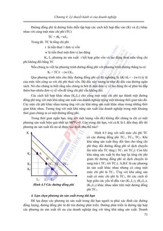 Chương 4: Lý thuyết hành vi của doanh nghiệp

Đường đồng phí là đường biểu diễn tập hợp các cách kết hợp đầu vào (K) và (L) khác
nhau với cùng một mức chi phí (TC)
TC = rKi +wLi
Trong đó TC là tổng chi phí
r là tiền thuê 1 đơn vị vốn
w là tiền thuê một đơn vị lao động
Ki, Li phương án sản xuất i kết hợp giữa vốn và lao động thoả mãn tổng chi
phí không đổi bằng TC
Nếu chúng ta viết lại phương trình đường đồng phí với phương trình đường thẳng ta có
Ki = TC/r - (w/r)Li.
Qua phương trình trên cho thấy đường đồng phí có độ nghiêng là ∆K/∆L= - (w/r) tỷ lệ
của mức tiền công so với chi phí thuê vốn. Độ dốc này tương tư như độ dốc của đường ngân
sách. Nó cho chúng ta biết rằng nếu chúng ta bớt đi một đơn vị về lao động thì sẽ phải bù đắp
thêm bao nhiêu đơn vị về vốn để tổng chi phí vẫn không đổi.
Các cách kết hợp khác nhau (Ki,Li) cho cùng một mức chi phí tạo thành một đường
đồng phí ứng với một khả năng sản xuất của doanh nghiệp trọng một khoảng thời gian nào đó.
Các mức chi phí khác nhau tương ứng với các khả năng sản xuất khác nhau trong những thời
gian khác nhau. Tương ứng với một khả năng sản xuất của doanh nghiệp trong một khoảng
thời gian chúng ta có một đường đồng phí.
Trong thời gian ngắn hạn, ứng với một lượng vốn (K) không đổi chúng ta chỉ có một
phương sản xuất hiệu quả nhất tại MPPL=0. Còn trong dài hạn, với cả K là L đều thay đổi thì
phương án sản xuất tối ưu sẽ được xác định nhu thế nào?
K

K1

A
B

K2

TC1 TC2 TC3

K3

C
L1

L2

L3

Hình 4.5 Các đường đồng phí

Hình 4.5 ứng với mỗi mức chi phí TC
có các đường đồng phí TC1, TC2, TC3. Khi
khả năng sản xuất thay đổi làm cho tổng chi
phí thay đổi đường đồng phí sẽ dịch chuyển
lên trên nếu TC tăng ( TC1 tới TC2). Còn khi
khả năng sản xuất bị thu hẹp lại tổng chi phí
giảm thì đường đồng phí sẽ dịch chuyển từ
sang trái ( TC3 tới TC2). A,B,C là các phương
án sản xuất khác nhau nhưng có cùng một
mức chi phí là TC1. Ứng với khả năng sản
xuất có mức chi phí là TC1, thì các cách tổ
hợp giữa các yếu tố đầu vào (K1,L1), (K2,L2),
(K3,L3) khác nhau nằm trên một đường đồng
phí TC1.

4. Lựa chọn phương án sản xuất trong dài hạn

Để lựa được các phương án sản xuất trong dài hạn người ta phải xác định các đường
đồng lượng, đường đồng phí từ đó tìm đường phát triển. Đường phát triển là đường tập hợp
các phương án sản xuất tối ưu của doanh nghiệp ứng với từng khả năng sản xuất. Doanh
73

 