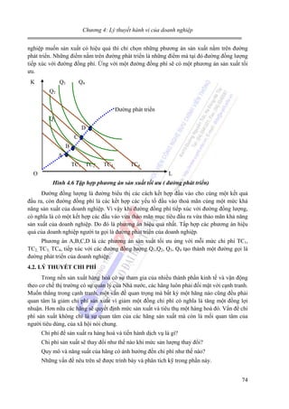 Chương 4: Lý thuyết hành vi của doanh nghiệp

nghiệp muốn sản xuất có hiệu quả thì chỉ chọn những phương án sản xuất nằm trên đường
phát triển. Những điểm nằm trên đường phát triển là những điểm mà tại đó đường đồng lượng
tiếp xúc với đường đồng phí. Ứng với một đường đồng phí sẽ có một phương án sản xuất tối
ưu.
K

Q3

Q4

Q2
Đường phát triển
Q1
D
C
B
A
TC1 TC2
O

TC3

TC4
L

Hình 4.6 Tập hợp phương án sản xuất tối ưu ( đường phát triển)

Đường đồng lượng là đường biểu thị các cách kết hợp đầu vào cho cùng một kết quả
đầu ra, còn đường đồng phí là các kết hợp các yếu tố đầu vào thoả mãn cùng một mức khả
năng sản xuất của doanh nghiệp. Vì vậy khi đường đồng phí tiếp xúc với đường đồng lượng,
có nghĩa là có một kết hợp các đầu vào vừa thảo mãn mục tiêu đầu ra vừa thảo mãn khả năng
sản xuất của doanh nghiệp. Do đó là phương án hiệu quả nhất. Tấp hợp các phương án hiệu
quả của doanh nghiệp người ta gọi là đường phát triển của doanh nghiệp.
Phương án A,B,C,D là các phương án sản xuất tối ưu ứng với mỗi mức chi phí TC1,
TC2, TC3, TC4, tiếp xúc với các đường đồng lượng Q1,Q2, Q3, Q4 tạo thành một đường gọi là
đường phát triển của doanh nghiệp.
4.2. LÝ THUYẾT CHI PHÍ

Trong nền sản xuất hàng hoá có sự tham gia của nhiều thành phần kinh tế và vận động
theo cơ chế thị trường có sự quản lý của Nhà nước, các hãng luôn phải đối mặt với cạnh tranh.
Muốn thắng trong cạnh tranh, một vấn đề quan trọng mà bất kỳ một hãng nào cũng đều phải
quan tâm là giảm chi phí sản xuất vì giảm một đồng chi phí có nghĩa là tăng một đồng lợi
nhuận. Hơn nữa các hãng sẽ quyết định mức sản xuất và tiêu thụ một hàng hoá đó. Vấn đề chi
phí sản xuất không chỉ là sự quan tâm của các hãng sản xuất mà còn là mối quan tâm của
người tiêu dùng, của xã hội nói chung.
Chi phí để sản xuất ra hàng hoá và tiến hành dịch vụ là gì?
Chi phí sản xuất sẽ thay đổi như thế nào khi mức sản lượng thay đổi?
Quy mô và năng suất của hãng có ảnh hưởng đến chi phí như thế nào?
Những vấn đề nêu trên sẽ được trình bày và phân tích kỹ trong phần này.
74

 