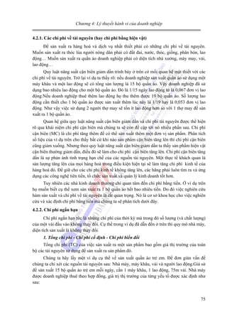 Chương 4: Lý thuyết hành vi của doanh nghiệp
4.2.1. Các chi phí về tài nguyên (hay chi phí bằng hiện vật)

Để sản xuất ra hàng hoá và dịch vụ nhất thiết phải có những chi phí về tài nguyên.
Muốn sản xuất ra thóc lúa người nông dân phải có đất đai, nước, thóc, giống, phân bón, lao
động… Muốn sản xuất ra quần áo doanh nghiệp phải có diện tích nhà xưởng, máy may, vải,
lao động…
Quy luật năng suất cận biên giảm dần trình bày ở trên có mối quan hệ mật thiết với các
chi phí về tài nguyên. Trở lại ví dụ ta thấy rõ: nếu doanh nghiệp sản xuất quần áo sử dụng một
máy khâu và một lao động sẽ có tổng sản lượng là 15 bộ quần áo. Vậy doanh nghiệp đã sử
dụng bao nhiêu lao động cho một bộ quần áo. Đó là 1/15 ngày lao động tứ là 0,067 đơn vị lao
động.Nếu doanh nghiệp thuê thêm lao động họ thu thêm được 19 bộ quần áo. Số lượng lao
động cần thiết cho 1 bộ quần áo được sản xuất thêm lúc này là 1/19 hay là 0,053 đơn vị lao
động. Như vậy việc sử dụng 2 người thợ may sẽ tốn ít lao động hơn so với 1 thợ may để sản
xuất ra 1 bộ quần áo.
Quan hệ giữa quy luật năng suất cận biên giảm dần và chi phí tài nguyên được thể hiện
rõ qua khái niệm chi phí cận biên mà chúng ta sẽ còn đề cập tới nó nhiều phần sau. Chi phí
cận biên (MC) là chi phí tăng thêm để có thể sản xuất thêm một đơn vị sản phẩm. Phân tích
số liệu của ví dụ trên cho thấy bất cứ khi nào sản phẩm cận biên tăng lên thì chi phí cận biên
cũng giảm xuống. Nhưng theo quy luật năng suất cận biên giảm dần ta thấy sản phẩm hiện vật
cận biên thường giảm dần, điều đó sẽ làm cho chi phí cận biên tăng lên. Chi phí cận biên tăng
dần là sự phản ánh tình trạng hạn chế của các nguồn tài nguyên. Một thực tế khách quan là
sản lượng tăng lên của mọi hàng hoá trong điều kiện hiện tại sẽ làm tăng chi phí kinh tế của
hàng hoá đó. Để giữ cho các chi phí kinh tế không tăng lên, các hãng phải luôn tìm ra và ứng
dụng các công nghệ tiên tiến, tổ chức sản xuất và quản lý kinh doanh tốt hơn.
Tuy nhiên các nhà kinh doanh thường chỉ quan tâm đến chi phí bằng tiền. Ở ví dụ trên
họ muốn biết cụ thể xem sản xuất ra 1 bộ quần áo hết bao nhiêu tiền. Do đó việc nghiên cứu
hàm sản xuất và chi phí về tài nguyên là rất quan trọng. Nó là cơ sở khoa học cho việc nghiên
cứu và xác định chi phí bằng tiền mà chúng ta sẽ phân tích dưới đây.
4.2.2. Chi phí ngắn hạn

Chi phí ngắn hạn tức là những chi phí của thời kỳ mà trong đó số lượng (và chất lượng)
của một vài đầu vào không thay đổi. Cụ thể trong ví dụ đã dẫn đến ở trên thì quy mô nhà máy,
diện tích sản xuất là không thay đổi.
1. Tổng chi phí - Chi phí cố định - Chi phí biến đổi

Tổng chi phí (TC) của việc sản xuất ra một sản phẩm bao gồm giá thị trường của toàn
bộ các tài nguyên sử dụng để sản xuất ra sản phẩm đó.
Chúng ta hãy lấy một ví dụ cụ thể về sản xuất quần áo trẻ em. Để đơn giản vấn đề
chúng ta chỉ xét các nguồn tài nguyên sau: Nhà máy, máy khâu, vải và người lao động.Giả sử
để sản xuất 15 bộ quần áo trẻ em mỗi ngày, cần 1 máy khâu, 1 lao động, 75m vải. Nhà máy
được doanh nghiệp thuê theo hợp đồng, giá trị thị trường của từng yếu tố được xác định như
sau:

75

 