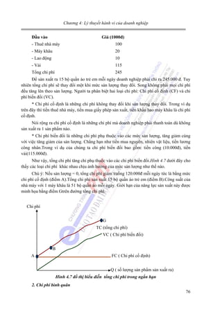Chương 4: Lý thuyết hành vi của doanh nghiệp
Đầu vào

Giá (1000đ)

- Thuê nhà máy

100

- Máy khâu

20

- Lao động

10

- Vải

115

Tổng chi phí

245

Để sản xuất ra 15 bộ quần áo trẻ em mỗi ngày doanh nghiệp phải chi ra 245.000 đ. Tuy
nhiên tổng chi phí sẽ thay đổi một khi mức sản lượng thay đổi. Song không phải mọi chi phí
đều tăng lên theo sản lượng. Người ta phân biệt hai loại chi phí: Chi phí cố định (CF) và chi
phí biến đổi (VC).
* Chi phí cố định là những chi phí không thay đổi khi sản lượng thay đổi. Trong ví dụ
trên đây thì tiền thuê nhà máy, tiền mua giấy phép sản xuất, tiền khấu hao máy khâu là chi phí
cố định.
Nói rộng ra chi phí cố định là những chi phí mà doanh nghiệp phải thanh toán dù không
sản xuất ra 1 sản phẩm nào.
* Chi phí biến đổi là những chi phí phụ thuộc vào các mức sản lượng, tăng giảm cùng
với việc tăng giảm của sản lượng. Chẳng hạn như tiền mua nguyên, nhiên vật liệu, tiền lương
công nhân.Trong ví dụ của chúng ta chi phí biến đổi bao gồm: tiền công (10.000đ), tiền
vải(115.000đ).
Như vậy, tổng chi phí tăng chỉ phụ thuộc vào các chi phí biến đổi.Hình 4.7 dưới đây cho
thấy các loại chi phí khác nhau chịu ảnh hưởng của mức sản lượng như thế nào.
Chú ý: Nếu sản lượng = 0, tổng chi phí giảm xuống 120.000đ mỗi ngày tức là bằng mức
chi phí cố định (điểm A).Tổng chi phí sản xuất 15 bộ quần áo trẻ em (điểm B).Công suất của
nhà máy với 1 máy khâu là 51 bộ quần áo mỗi ngày. Giới hạn của năng lực sản xuất này được
minh họa bằng điểm Gtrên đường tổng chi phí.
Chi phí
G
TC (tổng chi phí)
VC ( Chi phí biến đổi)
B
A

FC ( Chi phí cố định)
Q ( số lượng sản phẩm sản xuất ra)
Hình 4.7 đồ thị biểu diễn tổng chi phí trong ngắn hạn

2. Chi phí bình quân

76

 