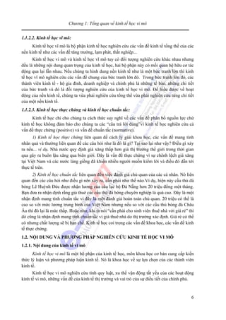 Chương 1: Tổng quan về kinh tế học vi mô
1.1.2.2. Kinh tế học vĩ mô:
Kinh tế học vĩ mô là bộ phận kinh tế học nghiên cứu các vấn đề kinh tế tổng thể của các
nền kinh tế như các vấn đề tăng trưởng, lạm phát, thất nghiệp...
Kinh tế học vi mô và kinh tế học vĩ mô tuy có đối tượng nghiên cứu khác nhau nhưng
đều là những nội dung quan trọng của kinh tế học, hai bộ phận này có mối quan hệ hữu cơ tác
động qua lại lẫn nhau. Nếu chúng ta hình dung nền kinh tế như là một bức tranh lớn thì kinh
tế học vĩ mô nghiên cứu các vấn đề chung của bức tranh lớn đó. Trong bức tranh lớn đó, các
thành viên kinh tế - hộ gia đình, doanh nghiệp và chính phủ là những tế bào, những chi tiết
của bức tranh và đó là đối tượng nghiên cứu của kinh tế học vi mô. Để hiểu được về hoạt
động của nền kinh tế, chúng ta vừa phải nghiên cứu tổng thể vừa phải nghiên cứu từng chi tiết
của một nền kinh tế.
1.1.2.3. Kinh tế học thực chứng và kinh tế học chuẩn tắc:
Kinh tế học chỉ cho chúng ta cách thức suy nghĩ về các vấn đề phân bổ nguồn lực chứ
kinh tế học không đảm bảo cho chúng ta các “câu trả lời đúng”vì kinh tế học nghiên cứu cả
vấn đề thực chứng (positive) và vấn đề chuẩn tắc (normative).
1) Kinh tế học thực chứng liên quan đế cách lý giải khoa học, các vấn đề mang tính
nhân quả và thường liên quan đế các câu hỏi như là đó là gì? Tại sao lại như vậy? Điều gì xảy
ra nếu... ví dụ, Nhà nước quy định giá xăng thấp hơn giá thị trường thế giới trong thời gian
qua gây ra buôn lậu xăng qua biên giới. Đây là vấn đề thực chứng vì sự chênh lệch giá xăng
tại Việt Nam và các nước láng giềng đã khiến nhiều người muốn kiếm lời và điều đó dẫn tới
thực tế trên.
2) Kinh tế học chuẩn tắc liên quan đến việc đánh giá chủ quan của các cá nhân. Nó liên
quan đến các câu hỏi như điều gì nên xảy ra, cần phải như thế nào.Ví dụ, hiện này cầu thủ đá
bóng Lê Huỳnh Đức được nhận lương của câu lạc bộ Đà Nẵng hơn 20 triệu đồng một tháng.
Bạn đưa ra nhận định rằng giá thuê các cầu thủ đá bóng chuyên nghiệp là quá cao. Đây là một
nhận định mang tính chuẩn tắc vì đây là một đánh giá hoàn toàn chủ quan. 20 triệu có thể là
cao so với mức lương trung bình của Việt Nam nhưng nếu so với các cầu thủ bóng đá Châu
Âu thì đó lại là mức thấp. Hoặc như, khi ta nói “cần phải cho sinh viên thuê nhà với giá rẻ” thì
đó cũng là nhận định mang tính chuẩn tắc vì giá thuê nhà do thị trường xác định. Giá rẻ có thể
có nhưng chất lượng sẽ bị hạn chế. Kinh tế học coi trọng các vấn đề khoa học, các vấn đề kinh
tế thực chứng.
1.2. NỘI DUNG VÀ PHƯƠNG PHÁP NGHIÊN CỨU KINH TẾ HỌC VI MÔ
1.2.1. Nội dung của kinh tế vi mô
Kinh tế học vi mô là một bộ phận của kinh tế học, môn khoa học cơ bản cung cấp kiến
thức lý luận và phương pháp luận kinh tế. Nó là khoa học về sự lựa chọn của các thành viên
kinh tế.
Kinh tế học vi mô nghiên cứu tính quy luật, xu thế vận động tất yếu của các hoạt động
kinh tế vi mô, những vấn đề của kinh tế thị trường và vai trò của sự điều tiết của chính phủ.

6

 