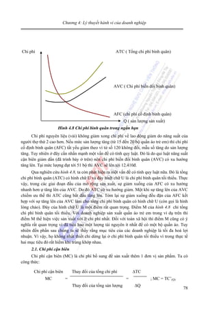 Chương 4: Lý thuyết hành vi của doanh nghiệp

Chi phí

ATC ( Tổng chi phí bình quân)

AVC ( Chi phí biến đổi bình quân)

AFC (chi phí cố định bình quân)
Q ( sản lượng sản xuất)
Hình 4.8 Chi phí bình quân trong ngắn hạn

Chi phí nguyên liệu (vải) không giảm xong chi phí về lao động giảm do năng suất của
người thợ thứ 2 cao hơn. Nếu mức sản lượng tăng (từ 15 đến 20 bộ quần áo trẻ em) thì chi phí
cố định bình quân (AFC) tất yếu giảm theo vì tử số 120 không đổi, mẫu số tăng do sản lượng
tăng. Tuy nhiên ở đây cần nhấn mạnh một vấn đề có tính quy luật. Đó là do qui luật năng suất
cận biên giảm dần (đã trình bày ở trên) nên chi phí biến đổi bình quân (AVC) có xu hướng
tăng lên. Tại mức lượng đạt tới 51 bộ thì AVC sẽ lên tới 12.410đ.
Qua nghiên cứu hình 4.8, ta còn phát hiện ra một vấn đề có tính quy luật nữa. Đó là tổng
chi phí bình quân (ATC) có hình chữ U và đáy hình chữ U là chi phí bình quân tối thiểu. Thực
vậy, trong các giai đoạn đầu của mở rộng sản xuất, sự giảm xuống của AFC có xu hướng
nhanh hơn ự tăng lên của AVC. Do đó ATC có xu hướng giảm. Một khi sự tăng lên của AVC
chiếm ưu thế thì ATC cũng bắt đầu tăng lên. Tóm lại sự giảm xuống đều đặn của AFC kết
hợp với sự tăng lên của AVC làm cho tổng chi phí bình quân có hình chữ U (còn gọi là hình
lòng chảo). Đáy của hình chữ U là một điểm rất quan trọng. Điểm M của hình 4.8 chỉ tổng
chi phí bình quân tối thiểu. Với doanh nghiệp sản xuất quần áo trẻ em trong ví dụ trên thì
điểm M thể hiện việc sản xuất với ít chi phí nhất. Đối với toàn xã hội thì điểm M cũng có ý
nghĩa rất quan trọng vì đã tiêu hao một lượng tài nguyên ít nhất để có một bộ quần áo. Tuy
nhiên đến phần sau chúng ta sẽ thấy rằng mục tiêu của các doanh nghiệp là tối đa hoá lợi
nhuận. Vì vậy, họ không nhất thiết chỉ dừng lại ở chi phí bình quân tối thiểu vì trong thực tế
hai mục tiêu đó rất hiếm khi trùng khớp nhau.
2.1. Chi phí cận biên

Chi phí cận biên (MC) là chi phí bổ sung để sản xuất thêm 1 đơn vị sản phẩm. Ta có
công thức:
Chi phí cận biên
MC

Thay đổi của tổng chi phí
=

∆TC
=

Thay đổi của tổng sản lượng

; MC = TC’(Q)
∆Q

78

 