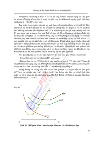 Chương 4: Lý thuyết hành vi của doanh nghiệp

Trong ví dụ của chúng ta thì đó là các chi phí tăng thêm để làm sản lượng lên 1 bộ quần
áo trẻ em mỗi ngày. Chẳng hạn là lượng chi phí tăng lên khi doanh nghiệp quyết định tăng
sản lượng từ 15 lên 16 bộ mỗi ngày.
Tuy nhiên chúng ta thấy rằng để sản xuất thêm một sản phẩm hãng sẽ chỉ phải bỏ thêm
các khoản chi phí biến đổi còn chi phí cố định vẫn không thay đổi. Nghĩa là chi phí cận biên
(MC) không phụ thuộc vào chi phí cố định (FC). Nói chung chi phí cận biên có dạng hình chữ
U, song trong một số trường hợp nhất định nó cũng có thể có hình dạng bậc thang hoặc liên
tục tăng dần, chẳng hạn khi cần nhanh chóng tăng sản lượng hãng phải huy động vào sản xuất
cả những máy móc, thiết bị kém hoàn hảo, kỹ thuật lạo hậu khi ấy chi phí sản xuất sẽ cao. Về
mối quan hệ giữa chi phí cận biên và chi phí bình quân dễ thấy cũng tương tự như năng suất
cận biên và năng suất bình quân. Chừng nào chi phí cận biên thấp hơn tổng chi phí bình quân
thì nó kéo chi phí bình quân xuống, khi chi phí cận biên vừa bằng chi phí bình quân thì chi
phí bình quân không tăng, không giảm và ở vào điểm tối thiểu. Ngựơc lại, khi chi phí cận
biên cao hơn chi phí bình quân thì tất yếu nó sẽ đẩy chi phí bình quân lên.
Mối quan hệ giữa các chi phí ngắn hạn được thể hiện khái quát ở hình 4.9 dưới đây:
- Đường biểu diễn chi phí cố định (FC) nằm ngang.
- Đường tổng chi phí (TC) bắt đầu ở mức sản lượng bằng 0 (TC bằng với FC) sau đó
tăng khi mức sản lượng tăng lên. Đường biểu diễn chi phí biến đổi (VC) nằm dưới đường TC
đi qua gốc 0 và luôn cách đường biểu diễn TC một khoảng đúng bằng FC.
Thông thường các đường biểu diễn chi phí bình quân (ATC), chi phí biến đổi bình quân
(AVC) và chi phí cận biên (MC) có hình chữ U. Còn đường biểu diễn chi phí cố định bình
quân (AFC) sẽ giảm dần khi sản lượng tăng. Đặc biệt đường MC luôn đi qua các điểm thấp
nhất của đường ATC và AVC.

Chi phí
MC
ATC
AVC

AFC
O

Q

Hình 4.9 Mối quan hệ và xu hướng vận động của các chi phí ngắn hạn

79

 