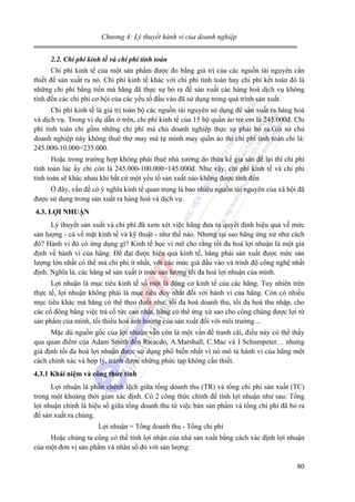 Chương 4: Lý thuyết hành vi của doanh nghiệp
2.2. Chi phí kinh tế và chi phí tính toán

Chi phí kinh tế của một sản phẩm được đo bằng giá trị của các nguồn tài nguyên cần
thiết để sản xuất ra nó. Chi phí kinh tế khác với chi phí tính toán hay chi phí kết toán đó là
những chi phí bằng tiền mà hãng đã thực sự bỏ ra để sản xuất các hàng hoá dịch vụ không
tính đến các chi phí cơ hội của các yếu tố đầu vào đã sử dụng trong quá trình sản xuất.
Chi phí kinh tế là giá trị toàn bộ các nguồn tài nguyên sử dụng để sản xuất ra hàng hoá
và dịch vụ. Trong ví dụ dẫn ở trên, chi phí kinh tế của 15 bộ quần áo trẻ em là 245.000đ. Chi
phí tính toán chỉ gồm những chi phí mà chủ doanh nghiệp thực sự phải bỏ ra.Giả sử chủ
doanh nghiệp này không thuê thợ may mà tự mình may quần áo thì chi phí tính toán chỉ là:
245.000-10.000=235.000.
Hoặc trong trường hợp không phải thuê nhà xưởng do thừa kế gia sản để lại thì chi phí
tính toán lúc ấy chỉ còn là 245.000-100.000=145.000đ. Như vậy, chi phí kinh tế và chi phí
tính toán sẽ khác nhau khi bất cứ một yếu tố sản xuất nào không được tính đến.
Ở đây, vấn đề có ý nghĩa kinh tế quan trọng là bao nhiêu nguồn tài nguyên của xã hội đã
được sử dụng trong sản xuất ra hàng hoá và dịch vụ.
4.3. LỢI NHUẬN

Lý thuyết sản xuất và chi phí đã xem xét việc hãng đưa ra quyết định hiệu quả về mức
sản lượng - cả về mặt kinh tế và kỹ thuật - như thế nào. Nhưng tại sao hãng ứng xử như cách
đó? Hành vi đó có ứng dụng gì? Kinh tế học vi mô cho rằng tối đa hoá lợi nhuận là một giả
định về hành vi của hãng. Để đạt được hiệu quả kinh tế, hãng phải sản xuất được mức sản
lượng lớn nhất có thể mà chi phí ít nhất, với các mức giá đầu vào và trình độ công nghệ nhất
định. Nghĩa là, các hãng sẽ sản xuất ở mức sản lượng tối đa hoá lợi nhuận của mình.
Lợi nhuận là mục tiêu kinh tế số một là động cơ kinh tế của các hãng. Tuy nhiên trên
thực tế, lợi nhuận không phải là mục tiêu duy nhất đối với hành vi của hãng. Còn có nhiều
mục tiêu khác mà hãng có thể theo đuổi như: tối đa hoá doanh thu, tối đa hoá thu nhập, cho
các cổ đông bằng việc trả cổ tức cao nhất, hãng có thể ứng xử sao cho công chúng được lợi từ
sản phẩm của mình, tối thiểu hoá ảnh hưởng của sản xuất đối với môi trường…
Mặc dù nguồn gốc của lợi nhuận vẫn còn là một vấn đề tranh cãi, điều này có thể thấy
qua quan điểm của Adam Smith đến Ricacdo, A.Marshall, C.Mac và J Schumpeter… nhưng
giả định tối đa hoá lợi nhuận được sử dụng phổ biến nhất vì nó mô tả hành vi của hãng một
cách chính xác và hợp lý, tránh được những phức tạp không cần thiết.
4.3.1 Khái niệm và công thức tính

Lợi nhuận là phần chênh lệch giữa tổng doanh thu (TR) và tổng chi phí sản xuất (TC)
trong một khoảng thời gian xác định. Có 2 công thức chính để tính lợi nhuận như sau: Tổng
lợi nhuận chính là hiệu số giữa tổng doanh thu từ việc bán sản phẩm và tổng chi phí đã bỏ ra
để sản xuất ra chúng.
Lợi nhuận = Tổng doanh thu - Tổng chi phí
Hoặc chúng ta cũng có thể tính lợi nhận của nhà sản xuất bằng cách xác định lợi nhuận
của một đơn vị sản phẩm và nhân số đó với sản lượng:
80

 
